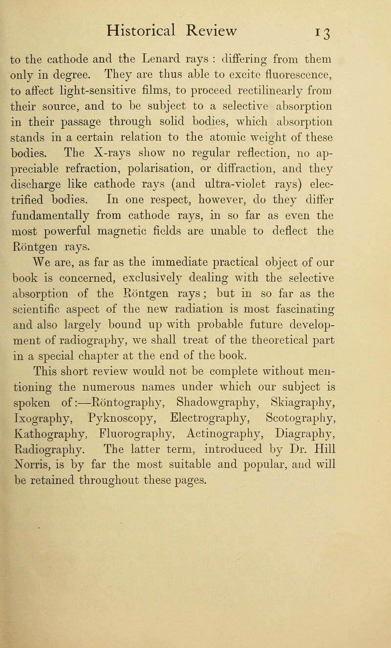 to the cathode and the Lenard rays : differing from them only in degree. They are thus able to excite fluorescence, to affect light-sensitive films, to proceed rectilinearly from their source, and to be subject to a selective absorption in their passage through solid bodies, which absorption stands in a certain relation to the atomic weight of these bodies. The X-rays show no regular reflection, no ap- preciable refraction, polarisation, or diffraction, and they discharge like cathode rays (and ultra-violet rays) elec- trified bodies. In one respect, however, do they differ fundamentally from cathode rays, in so far as even the most powerful magnetic fields are unable to deflect the Rontgen rays. We are, as far as the immediate practical object of our book is concerned, exclusively dealing with the selective absorption of the Rontgen rays; but in so far as the scientific aspect of the new radiation is most fascinating and also largely bound up with probable future develop- ment of radiography, we shall treat of the theoretical part in a special chapter at the end of the book. This short review would not be complete without men- tioning the numerous names under which our subject is spoken of:—Rontography, Shadowgraphy, Skiagraphy, Ixography, Pyknoscopy, Electrography, Scotography, Kathography, Fluorography, Actinography, Diagraphy, Radiography. The latter term, introduced by Dr. Hill Norris, is by far the most suitable and popular, and will be retained throughout these pages.