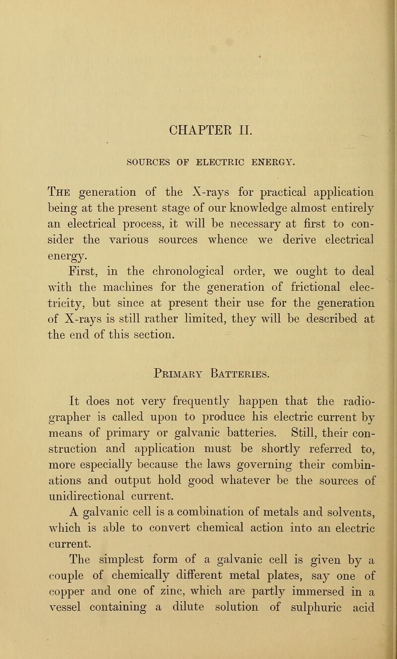 CHAPTER II. SOURCES OF ELECTRIC ENERGY. The generation of the X-rays for practical application being at the present stage of our knowledge almost entirely an electrical process, it will be necessary at first to con- sider the various sources whence we derive electrical energy. First, in the chronological order, we ought to deal with the machines for the generation of frictional elec- tricity, but since at present their use for the generation of X-rays is still rather limited, they will be described at the end of this section. Primary Batteries. It does not very frequently happen that the radio- grapher is called upon to produce his electric current by means of primary or galvanic batteries. Still, their con- struction and application must be shortly referred to, more especially because the laws governing their combin- ations and output hold good whatever be the sources of unidirectional current. A galvanic cell is a combination of metals and solvents, which is able to convert chemical action into an electric current. The simplest form of a galvanic cell is given by a couple of chemically different metal plates, say one of copper and one of zinc, which are partly immersed in a vessel containing a dilute solution of sulphuric acid