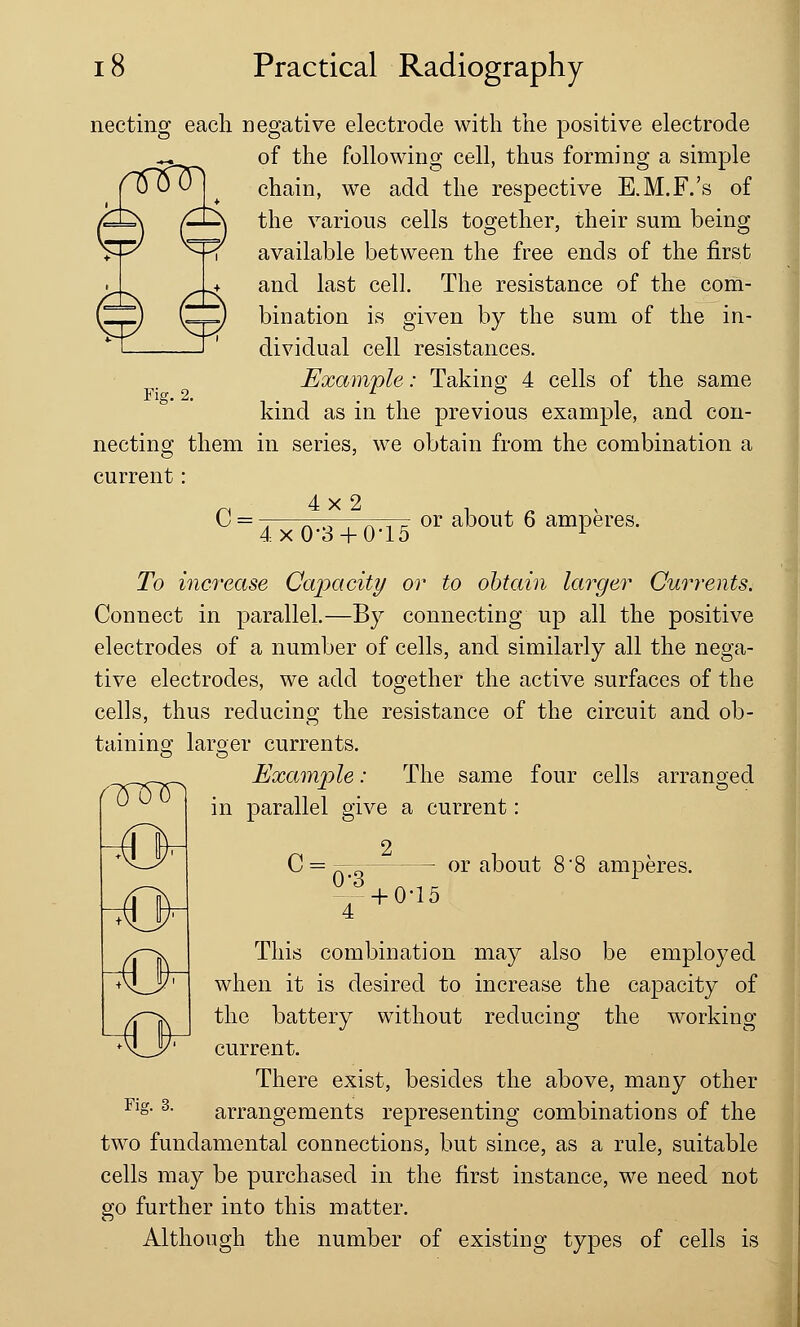 nnftn necting each negative electrode with the positive electrode of the following cell, thus forming a simple chain, we add the respective E.M.F.'s of the various cells together, their sum being available between the free ends of the first and last cell. The resistance of the com- bination is given by the sum of the in- dividual cell resistances. Example: Taking 4 cells of the same kind as in the previous example, and con- necting them in series, we obtain from the combination a current: Fig. 2. c= 4x2 4x0-3 + 0-15 or about 6 amperes. To increase Capacity or to obtain larger Currents. Connect in parallel.—By connecting up all the positive electrodes of a number of cells, and similarly all the nega- tive electrodes, we add together the active surfaces of the cells, thus reducing the resistance of the circuit and ob- taining: larger currents. Example: The same four cells arranged in parallel give a current: C = — a— — or about 8'8 amperes. n^m -o 0-3 + 0-15 This combination may also be employed A^Jy7 when it is desired to increase the capacity of the battery without reducing the working current. There exist, besides the above, many other arrangements representing combinations of the two fundamental connections, but since, as a rule, suitable cells may be purchased in the first instance, we need not go further into this matter. Although the number of existing types of cells is Fig. 3.