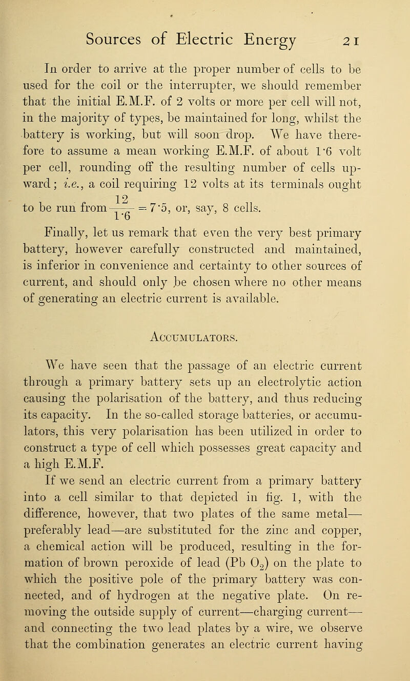 In order to arrive at the proper number of cells to be used for the coil or the interrupter, we should remember that the initial E.M.F. of 2 volts or more per cell will not, in the majority of types, be maintained for long, whilst the battery is working, but will soon drop. We have there- fore to assume a mean working E.M.F. of about 1'6 volt per cell, rounding off the resulting number of cells up- ward; i.e., a coil requiring 12 volts at its terminals ought 12 to be run from =7*5, or, say, 8 cells. Finally, let us remark that even the very best primary battery, however carefully constructed and maintained, is inferior in convenience and certainty to other sources of current, and should only ,be chosen where no other means of generating an electric current is available. Accumulators. We have seen that the passage of an electric current through a primary battery sets up an electrolytic action causing the polarisation of the battery, and thus reducing its capacity. In the so-called storage batteries, or accumu- lators, this very polarisation has been utilized in order to construct a type of cell which possesses great capacity and a high E.M.F. If we send an electric current from a primary battery into a cell similar to that depicted in fig. 1, with the difference, however, that two plates of the same metal— preferably lead—are substituted for the zinc and copper, a chemical action will be produced, resulting in the for- mation of brown peroxide of lead (Pb 02) on the plate to which the positive pole of the primary battery was con- nected, and of hydrogen at the negative plate. On re- moving the outside supply of current—charging current— and connecting the two lead plates by a wire, we observe that the combination generates an electric current having