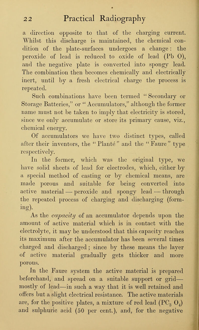 a direction opposite to that of the charging current. Whilst this discharge is maintained, the chemical con- dition of the plate-surfaces undergoes a change: the peroxide of lead is reduced to oxide of lead (Pb 0), and the negative plate is converted into spongy lead. The combination then becomes chemically and electrically inert, until by a fresh electrical charge the process is repeated. Such combinations have been termed  Secondary or Storage Batteries, or  Accumulators, although the former name must not be taken to imply that electricity is stored, since we only accumulate or store its primary cause, viz., chemical energy. Of accumulators we have two distinct types, called after their inventors, the  Plante  and the  Faure  type respectively. In the former, which was the original type, we have solid sheets of lead for electrodes, which, either by a special method of casting or by chemical means, are made porous and suitable for being converted into active material — peroxide and spongy lead — through the repeated process of charging and discharging (form- ing). As the capacity of an accumulator depends upon the amount of active material which is in contact with the electrolyte, it may be understood that this capacity reaches its maximum after the accumulator has been several times charged and discharged; since by these means the layer of active material gradually gets thicker and more porous. In the Faure system the active material is prepared beforehand, and spread on a suitable support or grid— mostly of lead—in such a way that it is well retained and offers but a slight electrical resistance. The active materials are, for the positive plates, a mixture of red lead (PC3 04) and sulphuric acid (50 per cent.), and, for the negative