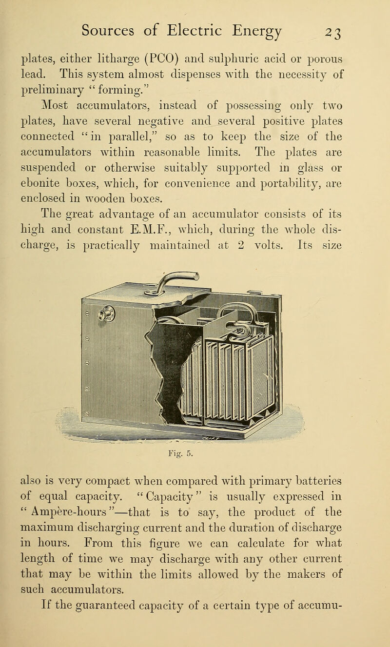 plates, either litharge (PCO) and sulphuric acid or porous lead. This system almost dispenses with the necessity of preliminary  forming. Most accumulators, instead of possessing only two plates, have several negative and several positive plates connected in parallel, so as to keep the size of the accumulators within reasonable limits. The plates are suspended or otherwise suitably supported in glass or ebonite boxes, which, for convenience and portability, are enclosed in wooden boxes. The great advantage of an accumulator consists of its high and constant E.M.F., which, during the whole dis- charge, is practically maintained at 2 volts. Its size Fig. 5. also is very compact when compared with primary batteries of equal capacity.  Capacity is usually expressed in Ampere-hours—that is to say, the product of the maximum discharging current and the duration of discharge in hours. From this figure we can calculate for what length of time we may discharge with any other current that may be within the limits allowed by the makers of such accumulators. If the guaranteed capacity of a certain type of accutnu-