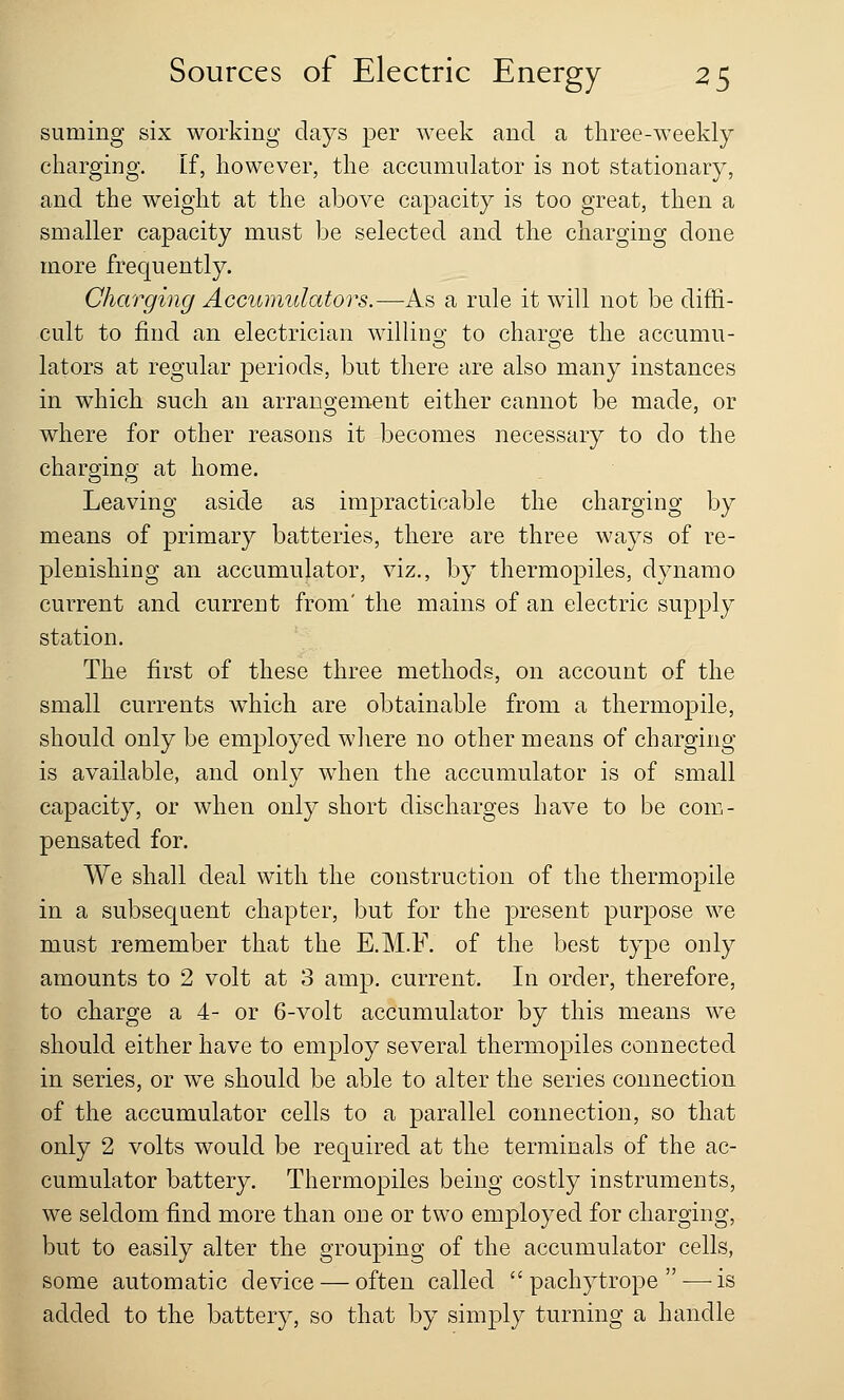 suming six working days per week and a three-weekly charging. If, however, the accumulator is not stationary, and the weight at the above capacity is too great, then a smaller capacity must be selected and the charging done more frequently. Charging Accumulators.—As a rule it will not be diffi- cult to find an electrician willing to charge the accumu- lators at regular periods, but there are also many instances in which such an arrangement either cannot be made, or where for other reasons it becomes necessary to do the charging at home. Leaving aside as impracticable the charging by means of primary batteries, there are three ways of re- plenishing an accumulator, viz., by thermopiles, dynamo current and current from' the mains of an electric supply station. The first of these three methods, on account of the small currents which are obtainable from a thermopile, should only be employed where no other means of charging is available, and only when the accumulator is of small capacity, or when only short discharges have to be com- pensated for. We shall deal with the construction of the thermopile in a subsequent chapter, but for the present purpose we must remember that the E.M.F. of the best type only amounts to 2 volt at 3 amp. current. In order, therefore, to charge a 4- or 6-volt accumulator by this means we should either have to employ several thermopiles connected in series, or we should be able to alter the series connection of the accumulator cells to a parallel connection, so that only 2 volts would be required at the terminals of the ac- cumulator battery. Thermopiles being costly instruments, we seldom find more than one or two employed for charging, but to easily alter the grouping of the accumulator cells, some automatic device — often called  pachytrope  — is added to the battery, so that by simply turning a handle