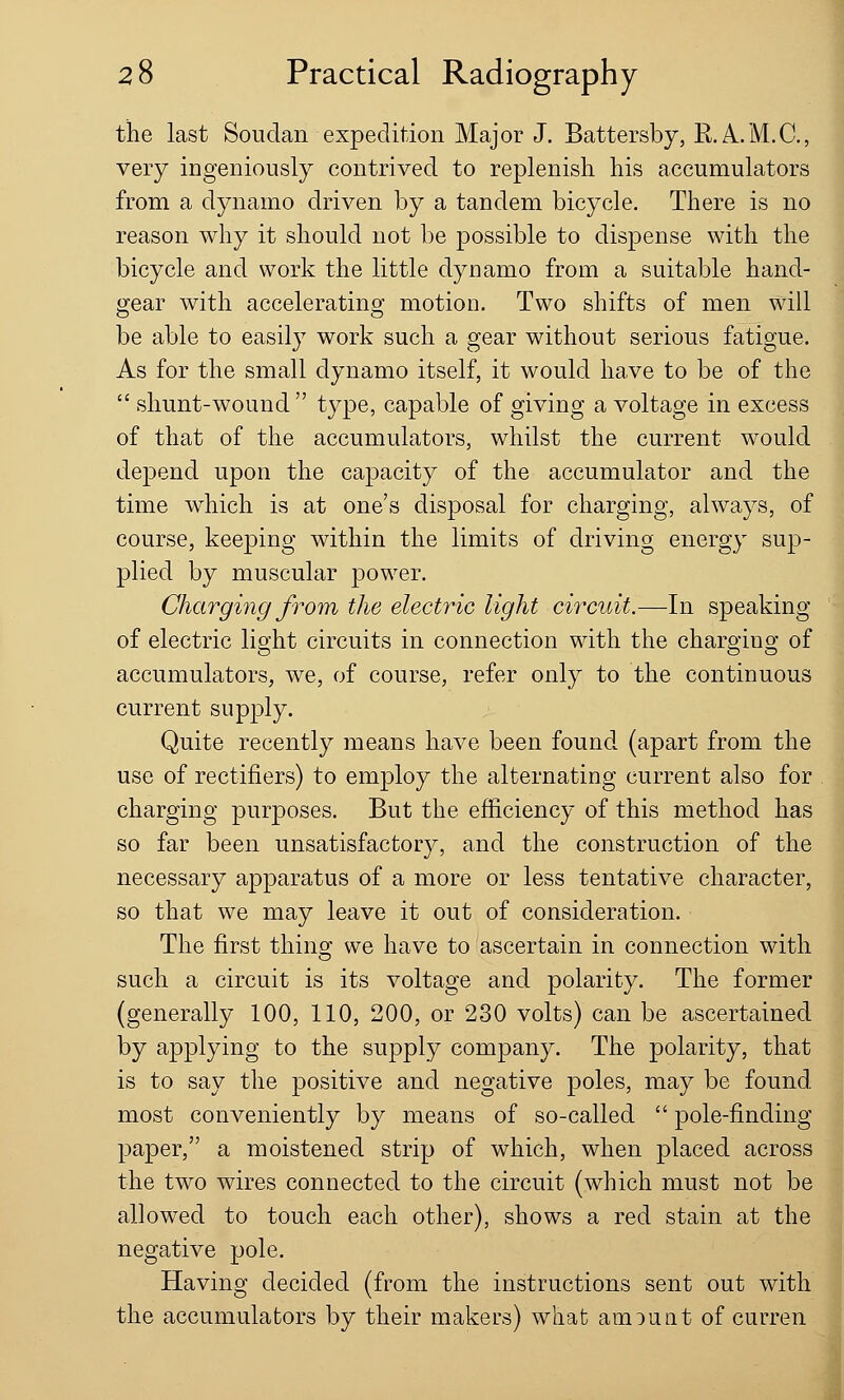 the last Soudan expedition Major J. Battersby, RA..M.C, very ingeniously contrived to replenish his accumulators from a dynamo driven by a tandem bicycle. There is no reason why it should not be possible to dispense with the bicycle and work the little dynamo from a suitable hand- gear with accelerating motion. Two shifts of men will be able to easily work such a gear without serious fatigue. As for the small dynamo itself, it would have to be of the  shunt-wound type, capable of giving a voltage in excess of that of the accumulators, whilst the current would depend upon the capacity of the accumulator and the time which is at one's disposal for charging, always, of course, keeping within the limits of driving energy sup- plied by muscular power. Charging from the electric light circuit.—In speaking of electric light circuits in connection with the charging of accumulators, we, of course, refer only to the continuous current supply. Quite recently means have been found (apart from the use of rectifiers) to employ the alternating current also for charging purposes. But the efficiency of this method has so far been unsatisfactory, and the construction of the necessary apparatus of a more or less tentative character, so that we may leave it out of consideration. The first thing we have to ascertain in connection with such a circuit is its voltage and polarity. The former (generally 100, 110, 200, or 230 volts) can be ascertained by applying to the supply company. The polarity, that is to say the positive and negative poles, may be found most conveniently by means of so-called  pole-finding paper, a moistened strip of which, when placed across the two wires connected to the circuit (which must not be allowed to touch each other), shows a red stain at the negative pole. Having decided (from the instructions sent out with the accumulators by their makers) what amount of curren