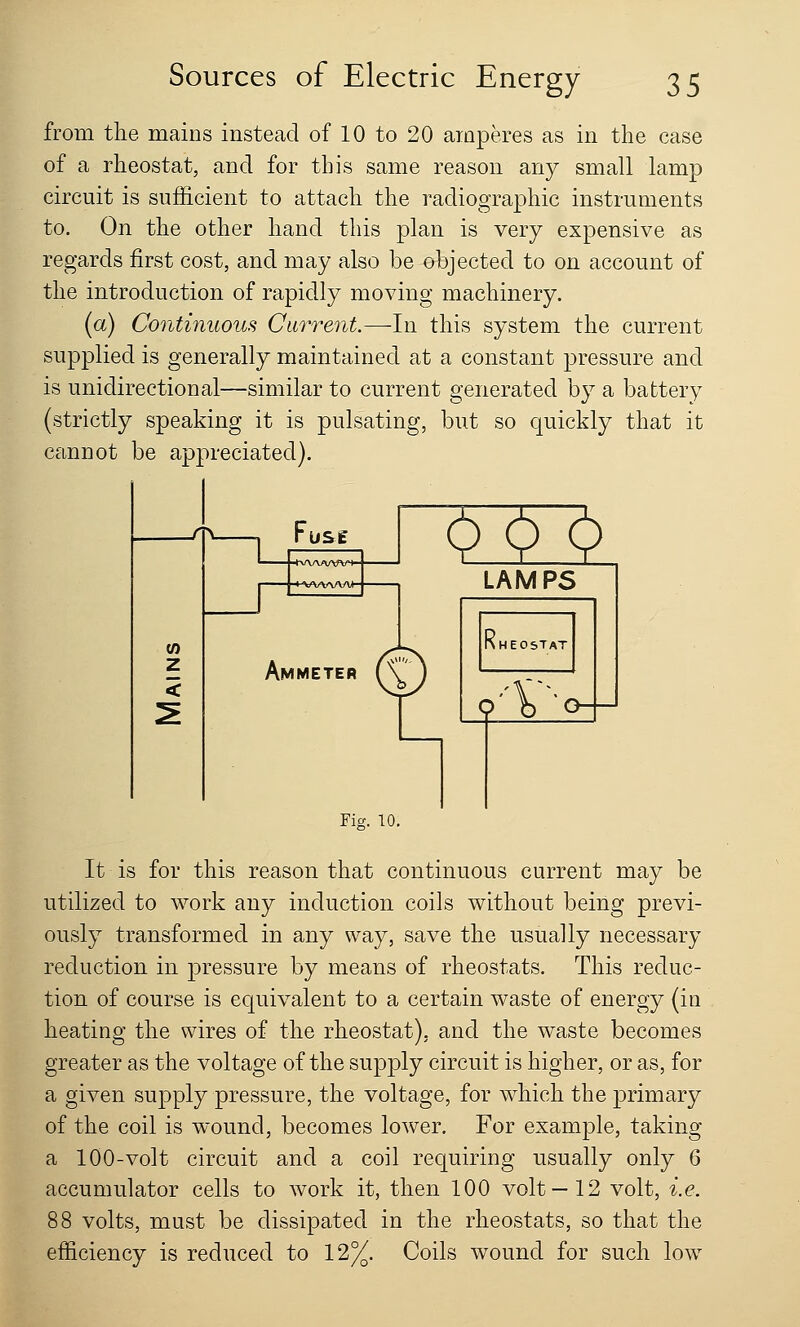 from the mains instead of 10 to 20 amperes as in the case of a rheostat, and for this same reason any small lamp circuit is sufficient to attach the radiographic instruments to. On the other hand this plan is very expensive as regards first cost, and may also be objected to on account of the introduction of rapidly moving machinery. (a) Continuous Current.—In this system the current supplied is generally maintained at a constant pressure and is unidirectional—similar to current generated by a battery (strictly speaking it is pulsating, but so quickly that it cannot be appreciated). ->Tv- US£ ^22 Ammeter (\ Fig. 10. It is for this reason that continuous current may be utilized to work any induction coils without being previ- ously transformed in any way, save the usually necessary reduction in pressure by means of rheostats. This reduc- tion of course is equivalent to a certain waste of energy (in heating the wires of the rheostat), and the waste becomes greater as the voltage of the supply circuit is higher, or as, for a given supply pressure, the voltage, for which the primary of the coil is wound, becomes lower. For example, taking a 100-volt circuit and a coil requiring usually only 6 accumulator cells to work it, then 100 volt —12 volt, i.e. 88 volts, must be dissipated in the rheostats, so that the efficiency is reduced to 12%. Coils wound for such low