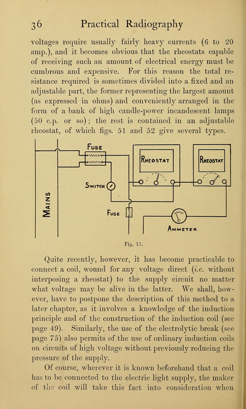 voltages require usually fairly heavy currents (6 to 20 amp.), and it becomes obvious that the rheostats capable of receiving such an amount of electrical energy must be cumbrous and expensive. For this reason the total re- sistance required is sometimes divided into a fixed and an adjustable part, the former representing the largest amount (as expressed in ohms) and conveniently arranged in the form of a bank of high candle-power incandescent lamps (50 c.p. or so); the rest is contained in an adjustable rheostat, of which figs. 51 and 52 give several types. z Fuse > WITCH i IHEOSTAT ---Q- 6 ' Q VHEOSTAT Ami Fig. 11. Quite recently, however, it has become practicable to connect a coil, wound for any voltage direct (i.e. without interposing a rheostat) to the supply circuit no matter what voltage may be alive in the latter. We shall, how- ever, have to postpone the description of this method to a later chapter, as it involves a knowledge of the induction principle and of the construction of the induction coil (see page 49). Similarly, the use of the electrolytic break (see page 75) also permits of the use of ordinary induction coils on circuits of high voltage without previously reducing the pressure of the supply. Of course, wherever it is known beforehand that a coil has to be connected to the electric light supply, the maker of the coil will take this fact into consideration when