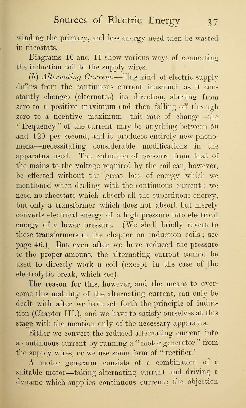 winding the primary, and less energy need then be wasted in rheostats. Diagrams 10 and 11 show various ways of connecting the induction coil to the supply wires. (b) Alternating Current.—This kind of electric supply differs from the continuous current inasmuch as it con- stantly changes (alternates) its direction, starting from zero to a positive maximum and then falling off through zero to a negative maximum; this rate of change—the  frequency of the current may be anything between 50 and 120 per second, and it produces entirely new pheno- mena—necessitating considerable modifications in the apparatus used. The reduction of pressure from that of the mains to the voltage required by the coil can, however, be effected without the great loss of energy which we mentioned when dealing with the continuous current; we need no rheostats which absorb all the superfluous energy, but only a transformer which does not absorb but merely converts electrical energy of a high pressure into electrical energy of a lower pressure. (We shall briefly revert to these transformers in the chapter on induction coils; see page 46.) But even after we have reduced the pressure to the proper amount, the alternating current cannot be used to directly work a coil (except in the case of the electrolytic break, which see). The reason for this, however, and the means to over- come this inability of the alternating current, can only be dealt with after we have set forth the principle of induc- tion (Chapter III.), and we have to satisfy ourselves at this stage with the mention only of the necessary apparatus. Either we convert the reduced alternating current into a continuous current by running a  motor generator  from the supply wires, or we use some form of  rectifier. A motor generator consists of a combination of a suitable motor—taking alternating current and driving a dynamo which supplies continuous current; the objection