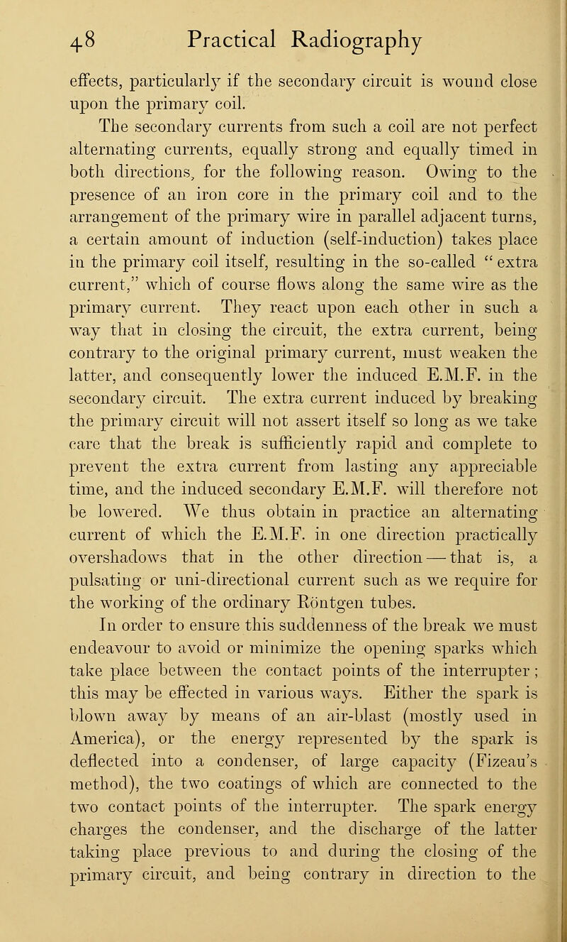 effects, particularly if the secondary circuit is wound close upon the primary coil. The secondary currents from such a coil are not perfect alternating currents, equally strong and equally timed in both directions, for the following reason. Owing to the presence of an iron core in the primary coil and to the arrangement of the primary wire in parallel adjacent turns, a certain amount of induction (self-induction) takes place in the primary coil itself, resulting in the so-called  extra current, which of course flows along the same wire as the primary current. They react upon each other in such a way that in closing the circuit, the extra current, being contrary to the original primary current, must weaken the latter, and consequently lower the induced E.M.F. in the secondary circuit. The extra current induced by breaking the primary circuit will not assert itself so long as we take care that the break is sufficiently rapid and complete to prevent the extra current from lasting any appreciable time, and the induced secondary E.M.F. will therefore not be lowered. We thus obtain in practice an alternating current of which the E.M.F. in one direction practically overshadows that in the other direction — that is, a pulsating or uni-directional current such as we require for the working of the ordinary Eontgen tubes. In order to ensure this suddenness of the break we must endeavour to avoid or minimize the opening sparks which take place between the contact points of the interrupter ; this may be effected in various ways. Either the spark is blown away by means of an air-blast (mostly used in America), or the energy represented by the spark is deflected into a condenser, of large capacity (Fizeau's method), the two coatings of which are connected to the two contact points of the interrupter. The spark energy charges the condenser, and the discharge of the latter taking place previous to and during the closing of the primary circuit, and being contrary in direction to the