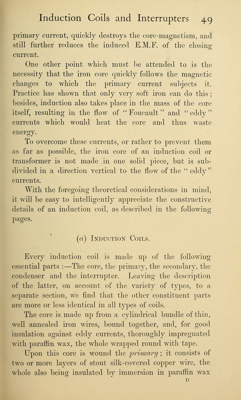 primary current, quickly destroys the core-magnetism, and still further reduces the induced E.M.F. of the closing current. One other point which must be attended to is the necessity that the iron core quickly follows the magnetic changes to which the primary current subjects it. Practice has shown that only very soft iron can do this; besides, induction also takes place in the mass of the core itself, resulting in the flow of Foucault and eddy currents which would heat the core and thus waste energy. To overcome these currents, or rather to prevent them as far as possible, the iron core of an induction coil or transformer is not made ,in one solid piece, but is sub- divided in a direction vertical to the flow of the  eddy  currents. With the foregoing theoretical considerations in mind, it will be easy to intelligently appreciate the constructive details of an induction coil, as described in the following pages. (a) Induction Coils. Every induction coil is made up of the following essential parts :—The core, the primary, the secondary, the condenser and the interrupter. Leaving the description of the latter, on account of the variety of types, to a separate section, we find that the other constituent parts are more or less identical in all types of coils. The core is made up from a cylindrical bundle of thin, well annealed iron wires, bound together, and, for good insulation against eddy currents, thoroughly impregnated with paraffin wax, the whole wrapped round with tape. Upon this core is wound the primary; it consists of two or more layers of stout silk-covered copper wire, the whole also being insulated by immersion in paraffin wax