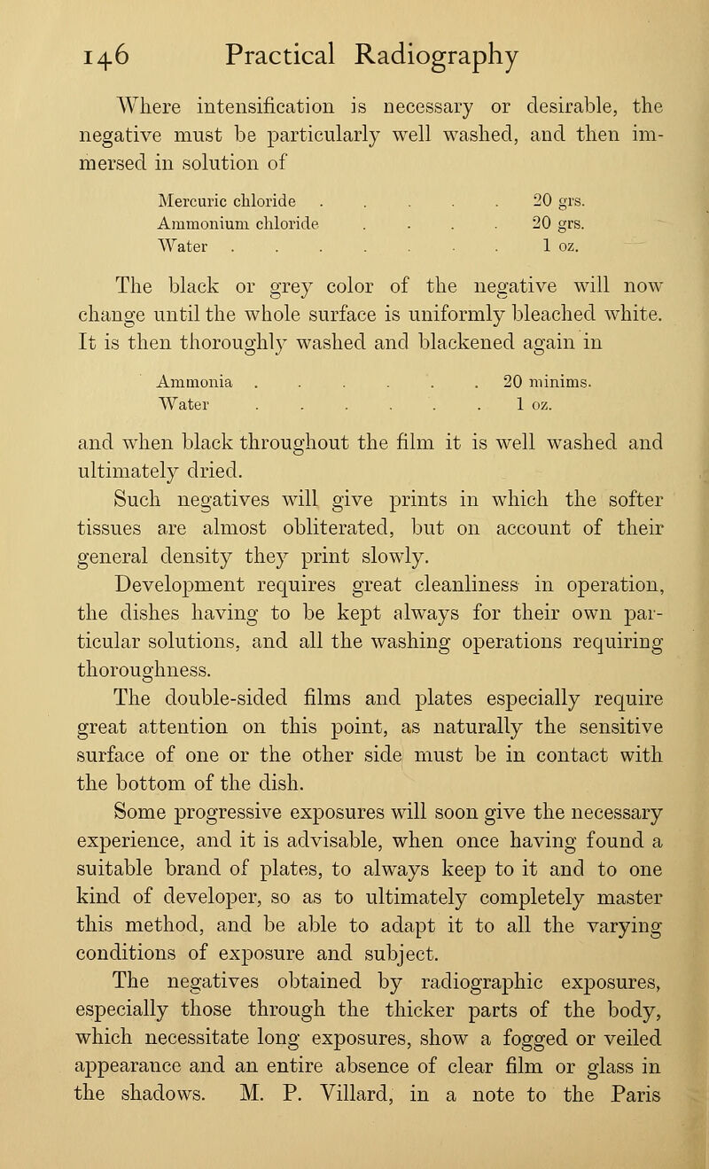 Where intensification is necessary or desirable, the negative must be particularly well washed, and then im- mersed in solution of Mercuric chloride . ... 20 grs. Ammonium chloride .... 20 grs. Water ....... 1 oz. The black or grey color of the negative will now change until the whole surface is uniformly bleached white. It is then thoroughly washed and blackened again in Ammonia ...... 20 minims. Water . . . , . . 1 oz. and when black throughout the film it is well washed and ultimately dried. Such negatives will give prints in which the softer tissues are almost obliterated, but on account of their general density they print slowly. Development requires great cleanliness in operation, the dishes having to be kept always for their own par- ticular solutions, and all the washing operations requiring thoroughness. The double-sided films and plates especially require great attention on this point, as naturally the sensitive surface of one or the other side must be in contact with the bottom of the dish. Some progressive exposures will soon give the necessary experience, and it is advisable, when once having found a suitable brand of plates, to always keep to it and to one kind of developer, so as to ultimately completely master this method, and be able to adapt it to all the varying conditions of exposure and subject. The negatives obtained by radiographic exposures, especially those through the thicker parts of the body, which necessitate long exposures, show a fogged or veiled appearance and an entire absence of clear film or glass in the shadows. M. P. Villard, in a note to the Paris