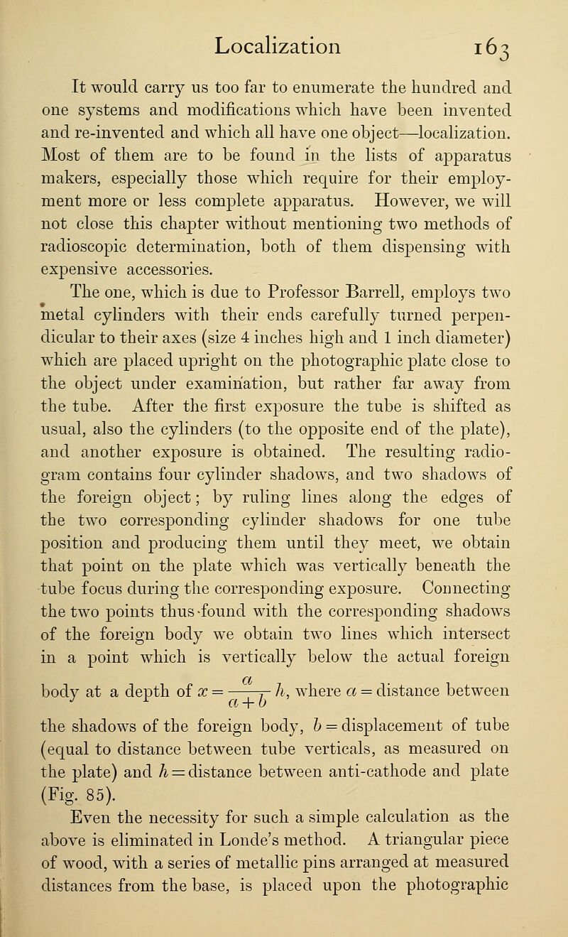 It would carry us too far to enumerate the hundred and one systems and modifications which have been invented and re-invented and which all have one object—localization. Most of them are to be found in the lists of apparatus makers, especially those which require for their employ- ment more or less complete apparatus. However, we will not close this chapter without mentioning two methods of radioscopic determination, both of them dispensing with expensive accessories. The one, which is due to Professor Barrell, employs two metal cylinders with their ends carefully turned perpen- dicular to their axes (size 4 inches high and 1 inch diameter) which are placed upright on the photographic plate close to the object under examination, but rather far away from the tube. After the first exposure the tube is shifted as usual, also the cylinders (to the opposite end of the plate), and another exposure is obtained. The resulting radio- gram contains four cylinder shadows, and two shadows of the foreign object; by ruling lines along the edges of the two corresponding cylinder shadows for one tube position and producing them until they meet, we obtain that point on the plate which was vertically beneath the tube focus during the corresponding exposure. Connecting the two points thus -found with the corresponding shadows of the foreign body we obtain two lines which intersect in a point which is vertically below the actual foreign a body at a depth of x = j- h, where a = distance between the shadows of the foreign body, b = displacement of tube (equal to distance between tube verticals, as measured on the plate) and h = distance between anti-cathode and plate (Fig. 85). Even the necessity for such a simple calculation as the above is eliminated in Londe's method. A triangular piece of wood, with a series of metallic pins arranged at measured distances from the base, is placed upon the photographic