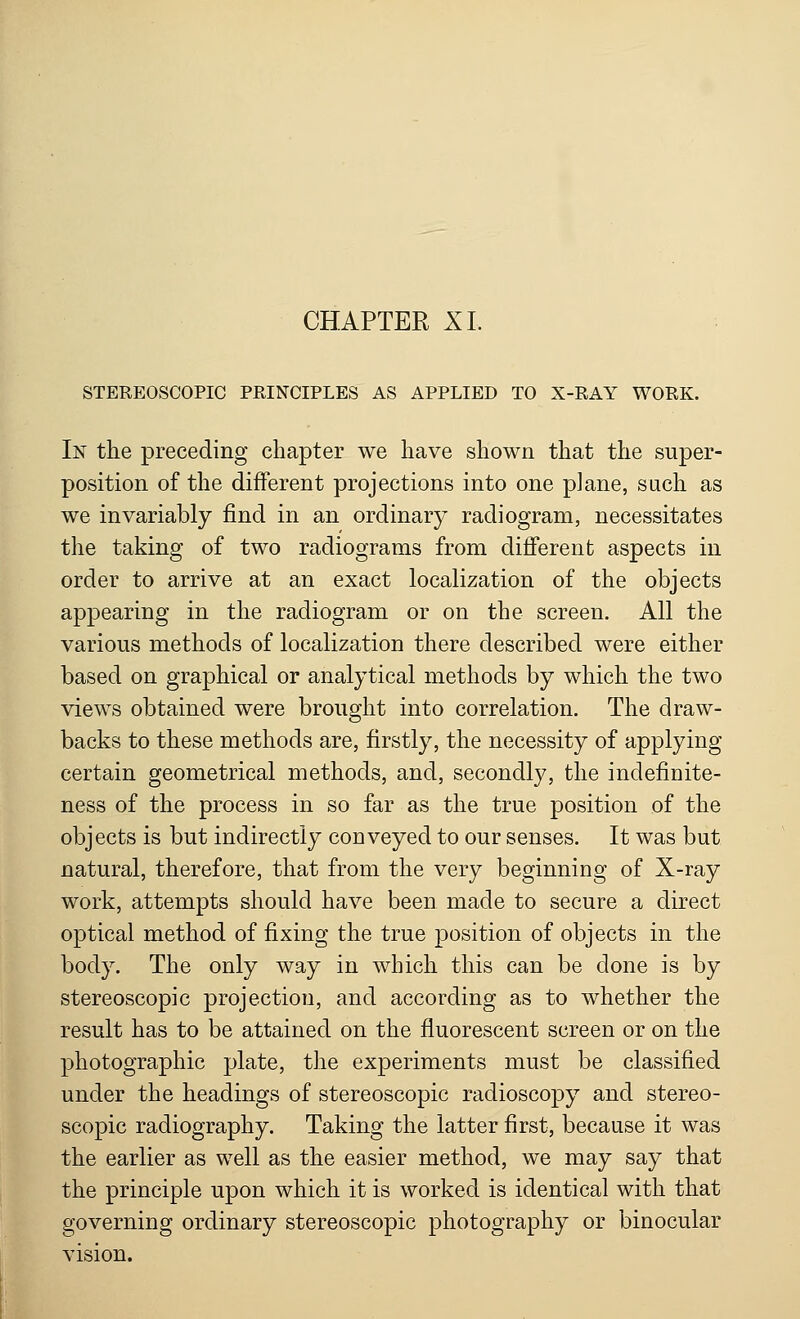STEREOSCOPIC PRINCIPLES AS APPLIED TO X-RAY WORK. In the preceding chapter we have shown that the super- position of the different projections into one plane, such as we invariably find in an ordinary radiogram, necessitates the taking of two radiograms from different aspects in order to arrive at an exact localization of the objects appearing in the radiogram or on the screen. All the various methods of localization there described were either based on graphical or analytical methods by which the two views obtained were brought into correlation. The draw- backs to these methods are, firstly, the necessity of applying certain geometrical methods, and, secondly, the indefiDite- ness of the process in so far as the true position of the objects is but indirectly conveyed to our senses. It was but natural, therefore, that from the very beginning of X-ray work, attempts should have been made to secure a direct optical method of fixing the true position of objects in the body. The only way in which this can be done is by stereoscopic projection, and according as to whether the result has to be attained on the fluorescent screen or on the photographic plate, the experiments must be classified under the headings of stereoscopic radioscopy and stereo- scopic radiography. Taking the latter first, because it was the earlier as well as the easier method, we may say that the principle upon which it is worked is identical with that governing ordinary stereoscopic photography or binocular vision.