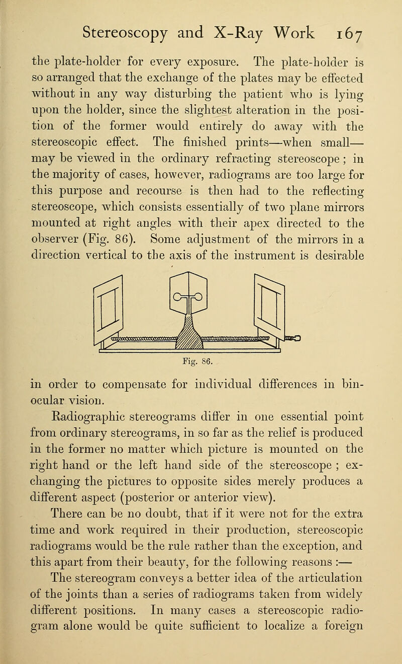 the plate-holder for every exposure. The plate-holder is so arranged that the exchange of the plates may be effected without in any way disturbing the patient who is lying upon the holder, since the slightest alteration in the posi- tion of the former would entirely do away with the stereoscopic effect. The finished prints—when small— may be viewed in the ordinary refracting stereoscope; in the majority of cases, however, radiograms are too large for this purpose and recourse is then had to the reflecting stereoscope, which consists essentially of two plane mirrors mounted at right angles with their apex directed to the observer (Fig. 86). Some adjustment of the mirrors in a direction vertical to the axis of the instrument is desirable 1*2 WWXttraTOaaggaoaM mmmammtmm jxbO Fig. in order to compensate for individual differences in bin- ocular vision. Kadiographic stereograms differ in one essential point from ordinary stereograms, in so far as the relief is produced in the former no matter which picture is mounted on the right hand or the left hand side of the stereoscope ; ex- changing the pictures to opposite sides merely produces a different aspect (posterior or anterior view). There can be no doubt, that if it were not for the extra time and work required in their production, stereoscopic radiograms would be the rule rather than the exception, and this apart from their beauty, for the following reasons :— The stereogram conveys a better idea of the articulation of the joints than a series of radiograms taken from widely different positions. In many cases a stereoscopic radio- gram alone would be quite sufficient to localize a foreign