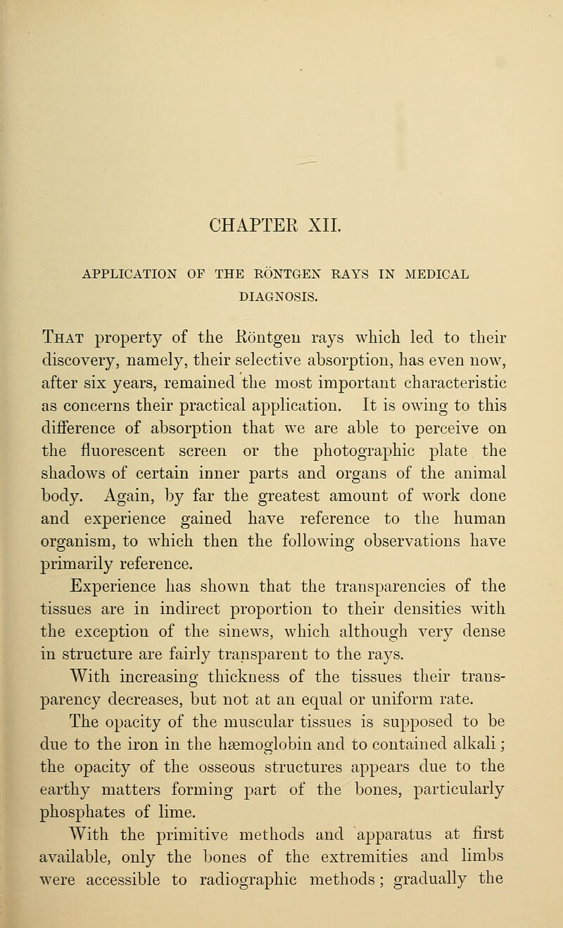 APPLICATION OF THE RONTGEN RAYS IN MEDICAL DIAGNOSIS. That property of the Rontgen rays which led to their discovery, namely, their selective absorption, has even now, after six years, remained the most important characteristic as concerns their practical application. It is owing to this difference of absorption that we are able to perceive on the fluorescent screen or the photographic plate the shadows of certain ioner parts and organs of the animal body. Again, by far the greatest amount of work done and experience gained have reference to the human organism, to which then the following observations have primarily reference. Experience has shown that the transparencies of the tissues are in indirect proportion to their densities with the exception of the sinews, which although very dense in structure are fairly transparent to the rays. With increasing thickness of the tissues their trans- parency decreases, but not at an equal or uniform rate. The opacity of the muscular tissues is supposed to be due to the iron in the haemoglobin and to contained alkali; the opacity of the osseous structures appears due to the earthy matters forming part of the bones, particularly phosphates of lime. With the primitive methods and apparatus at first available, only the bones of the extremities and limbs were accessible to radiographic methods; gradually the