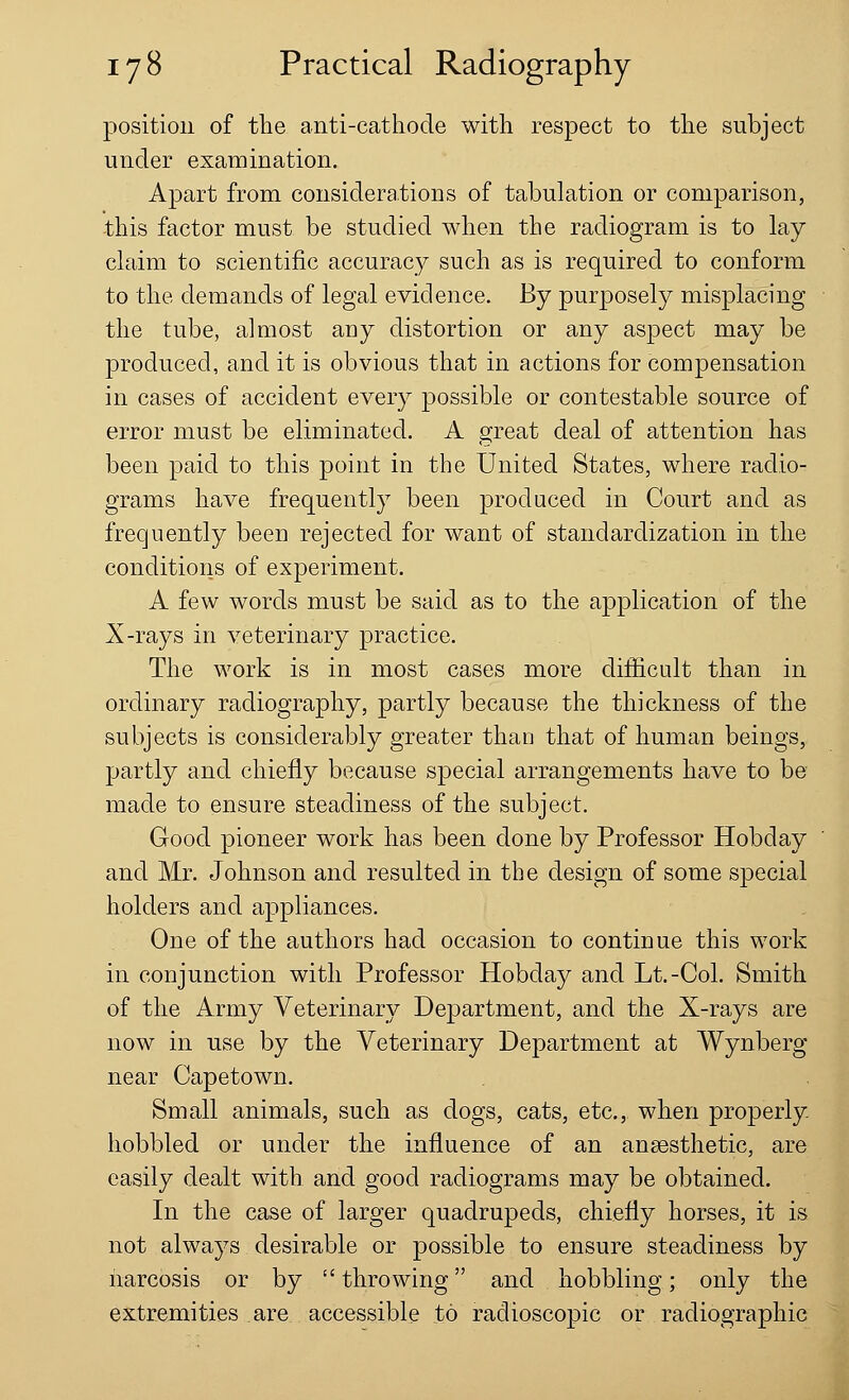 position of the anti-cathode with respect to the subject under examination. Apart from considerations of tabulation or comparison, this factor must be studied when the radiogram is to lay claim to scientific accuracy such as is required to conform to the demands of legal evidence. By purposely misplacing the tube, almost any distortion or any aspect may be produced, and it is obvious that in actions for compensation in cases of accident every possible or contestable source of error must be eliminated. A great deal of attention has been paid to this point in the United States, where radio- grams have frequently been produced in Court and as frequently been rejected for want of standardization in the conditions of experiment. A few words must be said as to the application of the X-rays in veterinary practice. The work is in most cases more difficult than in ordinary radiography, partly because the thickness of the subjects is considerably greater than that of human beings, partly and chiefly because special arrangements have to be made to ensure steadiness of the subject. Good pioneer work has been done by Professor Hobday and Mr. Johnson and resulted in the design of some special holders and appliances. One of the authors had occasion to continue this work in conjunction with Professor Hobday and Lt.-Col. Smith of the Army Veterinary Department, and the X-rays are now in use by the Veterinary Department at Wynberg near Capetown. Small animals, such as dogs, cats, etc., when properly- hobbled or under the influence of an anaesthetic, are easily dealt with and good radiograms may be obtained. In the case of larger quadrupeds, chiefly horses, it is not always desirable or possible to ensure steadiness by narcosis or by  throwing and hobbling; only the extremities are accessible to radioscopic or radiographic