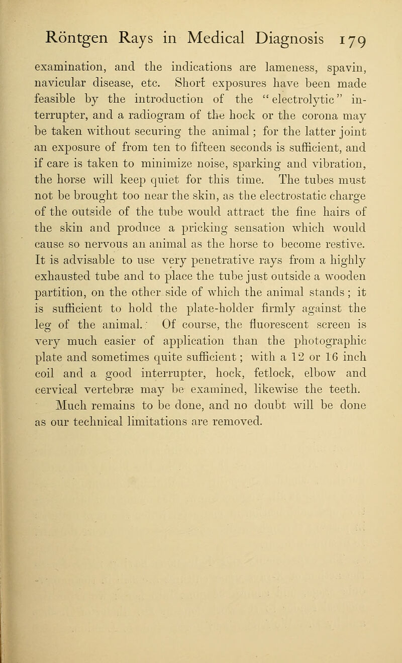 examination, and the indications are lameness, spavin, navicular disease, etc. Short exposures have been made feasible by the introduction of the  electrolytic in- terrupter, and a radiogram of the hock or the corona may be taken without securing the animal; for the latter joint an exposure of from ten to fifteen seconds is sufficient, and if care is taken to minimize noise, sparking and vibration, the horse will keep quiet for this time. The tubes must not be brought too near the skin, as the electrostatic charge of the outside of the tube would attract the fine hairs of the skin and produce a pricking sensation which would cause so nervous an animal as the horse to become restive. It is advisable to use very penetrative rays from a highly exhausted tube and to place the tube just outside a wooden partition, on the other side of which the animal stands; it is sufficient to hold the plate-holder firmly against the leg of the animal.' Of course, the fluorescent screen is very much easier of application than the photographic plate and sometimes quite sufficient; with a 12 or 16 inch coil and a good interrupter, hock, fetlock, elbow and cervical vertebrae may be examined, likewise the teeth. Much remains to be done, and no doubt will be done as our technical limitations are removed.