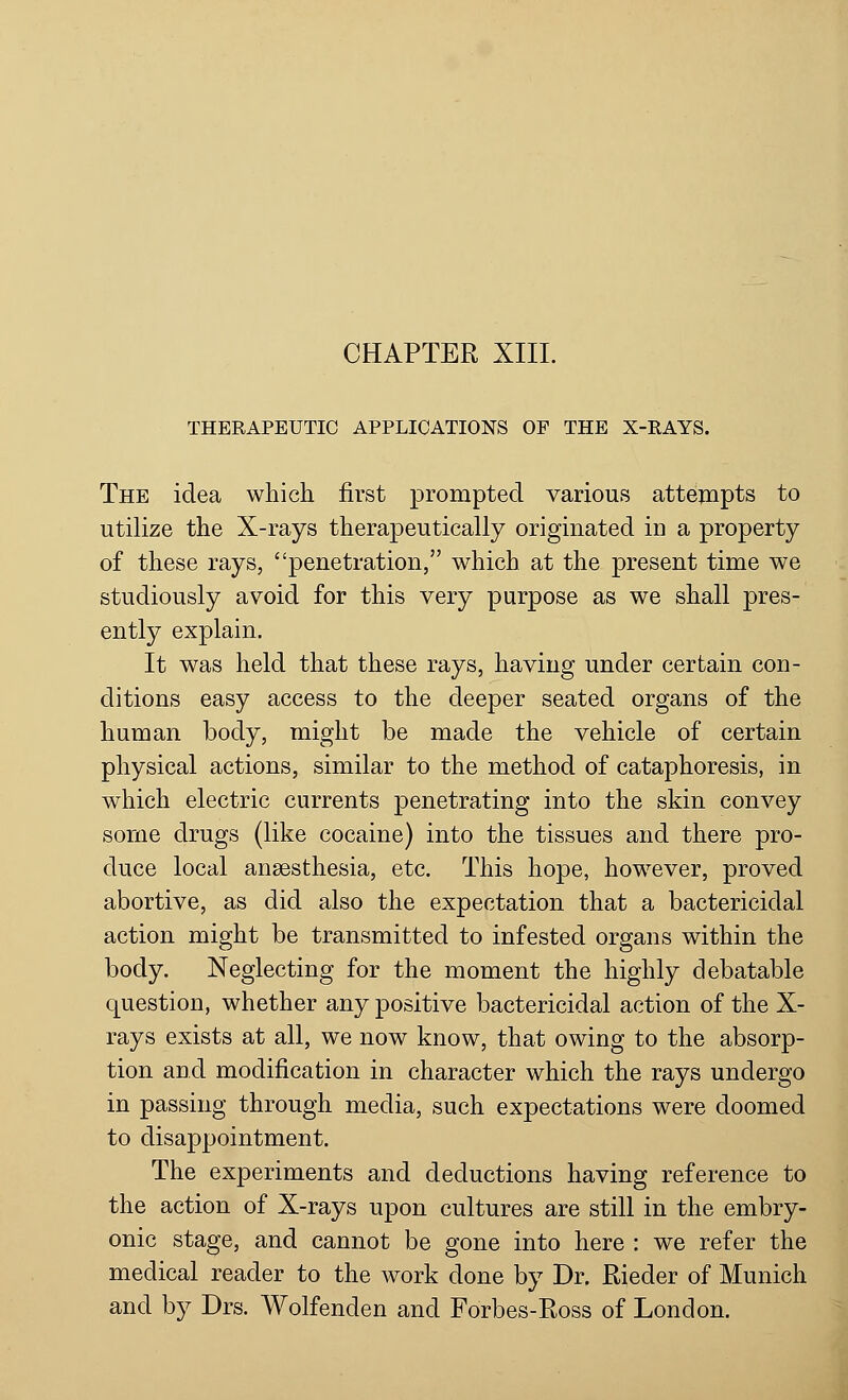 THERAPEUTIC APPLICATIONS OF THE X-RAYS. The idea which first prompted various attempts to utilize the X-rays therapeutically originated in a property of these rays, penetration, which at the present time we studiously avoid for this very purpose as we shall pres- ently explain. It was held that these rays, having under certain con- ditions easy access to the deeper seated organs of the human body, might be made the vehicle of certain physical actions, similar to the method of cataphoresis, in which electric currents penetrating into the skin convey some drugs (like cocaine) into the tissues and there pro- duce local anaesthesia, etc. This hope, however, proved abortive, as did also the expectation that a bactericidal action might be transmitted to infested organs within the body. Neglecting for the moment the highly debatable question, whether any positive bactericidal action of the X- rays exists at all, we now know, that owing to the absorp- tion and modification in character which the rays undergo in passing through media, such expectations were doomed to disappointment. The experiments and deductions having reference to the action of X-rays upon cultures are still in the embry- onic stage, and cannot be gone into here : we refer the medical reader to the work done by Dr. Rieder of Munich and by Drs. Wolfenden and Forbes-Ross of London.