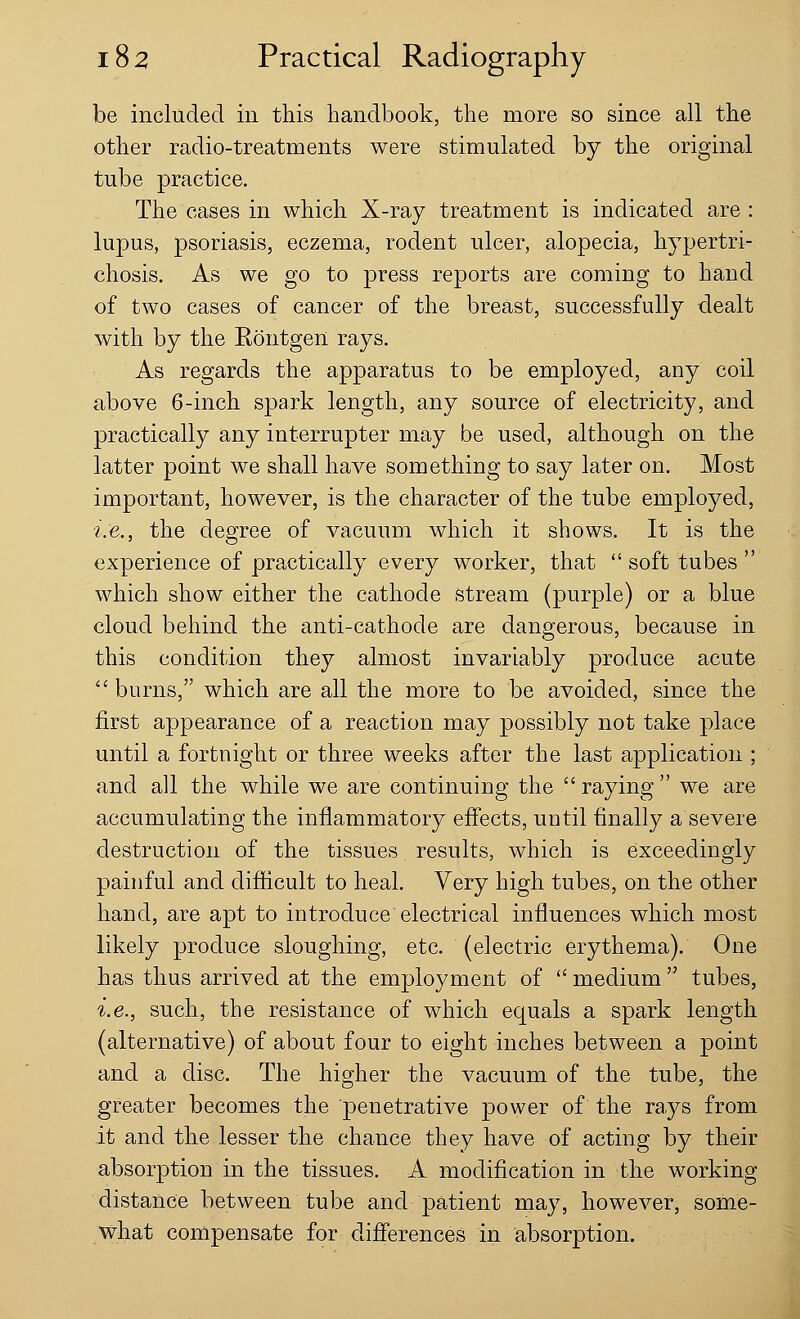 be included in this handbook, the more so since all the other radio-treatments were stimulated by the original tube practice. The cases in which X-ray treatment is indicated are : lupus, psoriasis, eczema, rodent ulcer, alopecia, hypertri- chosis. As we go to press reports are coming to hand of two cases of cancer of the breast, successfully dealt with by the Rontgen rays. As regards the apparatus to be employed, any coil above 6-inch spark length, any source of electricity, and practically any interrupter may be used, although on the latter point we shall have something to say later on. Most important, however, is the character of the tube employed, i.e., the degree of vacuum which it shows. It is the experience of practically every worker, that  soft tubes  which show either the cathode stream (purple) or a blue cloud behind the anti-cathode are dangerous, because in this condition they almost invariably produce acute  burns, which are all the more to be avoided, since the first appearance of a reaction may possibly not take place until a fortnight or three weeks after the last application ; and all the while we are continuing the  raying  we are accumulating the inflammatory effects, until finally a severe destruction of the tissues results, which is exceedingly painful and difficult to heal. Very high tubes, on the other hand, are apt to introduce electrical influences which most likely produce sloughing, etc. (electric erythema). One has thus arrived at the employment of  medium  tubes, i.e., such, the resistance of which equals a spark length (alternative) of about four to eight inches between a point and a disc. The higher the vacuum of the tube, the greater becomes the penetrative power of the rays from it and the lesser the chance they have of acting by their absorption in the tissues. A modification in the working distance between tube and patient may, however, some- what compensate for differences in absorption.