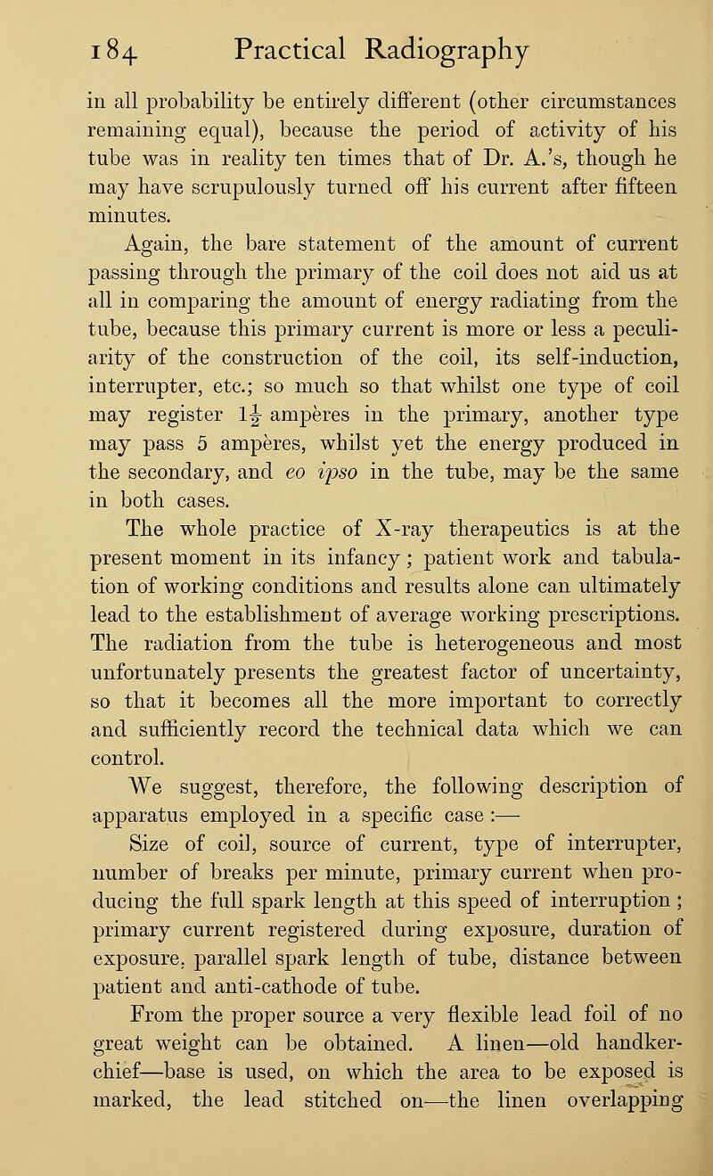 in all probability be entirely different (other circumstances remaining equal), because the period of activity of his tube was in reality ten times that of Dr. A.'s, though he may have scrupulously turned off his current after fifteen minutes. Again, the bare statement of the amount of current passing through the primary of the coil does not aid us at all in comparing the amount of energy radiating from the tube, because this primary current is more or less a peculi- arity of the construction of the coil, its self-induction, interrupter, etc.; so much so that whilst one type of coil may register 1|- amperes in the primary, another type may pass 5 amperes, whilst yet the energy produced in the secondary, and eo ipso in the tube, may be the same in both cases. The whole practice of X-ray therapeutics is at the present moment in its infancy; patient work and tabula- tion of working conditions and results alone can ultimately lead to the establishment of average working prescriptions. The radiation from the tube is heterogeneous and most unfortunately presents the greatest factor of uncertainty, so that it becomes all the more important to correctly and sufficiently record the technical data which we can control. We suggest, therefore, the following description of apparatus employed in a specific case :— Size of coi], source of current, type of interrupter, number of breaks per minute, primary current when pro- ducing the full spark length at this speed of interruption; primary current registered during exposure, duration of exposure, parallel spark length of tube, distance between patient and anti-cathode of tube. From the proper source a very flexible lead foil of no great weight can be obtained. A linen—old handker- chief—base is used, on which the area to be exposed is marked, the lead stitched on—the linen overlapping