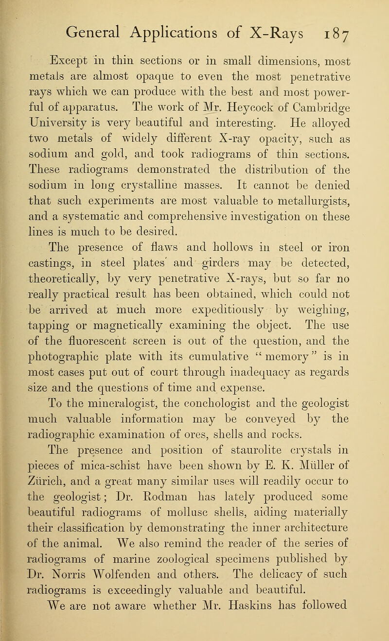 Except in thin sectioDS or in small dimensions, most metals are almost opaque to even the most penetrative rays which we can produce with the best and most power- ful of apparatus. The work of Mr. Heycock of Cambridge University is very beautiful and interesting. He alloyed two metals of widely different X-ray opacity, such as sodium and gold, and took radiograms of thin sections. These radiograms demonstrated the distribution of the sodium in long crystalline masses. It cannot be denied that such experiments are most valuable to metallurgists, and a systematic and comprehensive investigation on these lines is much to be desired. The presence of flaws and hollows in steel or iron castings, in steel plates' and girders may be detected, theoretically, by very penetrative X-rays, but so far no really practical result has been obtained, which could not be arrived at much more expeditiously by weighing, tapping or magnetically examining the object. The use of the fluorescent screen is out of the question, and the photographic plate with its cumulative memory is in most cases put out of court through inadequacy as regards size and the questions of time and expense. To the mineralogist, the conchologist and the geologist much valuable information may be conveyed by the radiographic examination of ores, shells and rocks. The presence and position of staurolite crystals in pieces of mica-schist have been shown by E. K. Muller of Zurich, and a great many similar uses will readily occur to the geologist; Dr. Eodman has lately produced some beautiful radiograms of mollusc shells, aiding materially their classification by demonstrating the inner architecture of the animal. We also remind the reader of the series of radiograms of marine zoological specimens published by Dr. Norris Wolfenden and others. The delicacy of such radiograms is exceedingly valuable and beautiful. We are not aware whether Mr. Haskins has followed