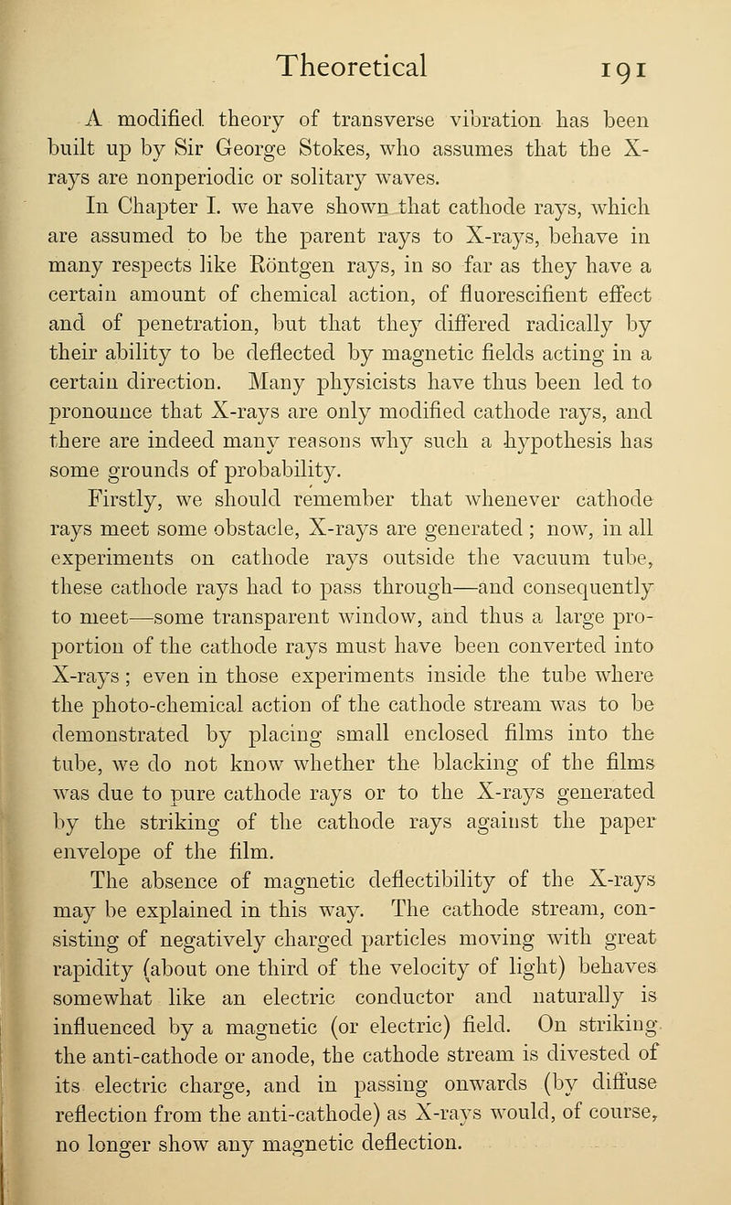 A modified theory of transverse vibration has been built up by Sir George Stokes, who assumes that the X- rays are nonperiodic or solitary waves. In Chapter I. we have shown that cathode rays, which are assumed to be the parent rays to X-rays, behave in many respects like Rontgen rays, in so far as they have a certain amount of chemical action, of fluorescifient effect and of penetration, but that they differed radically by their ability to be deflected by magnetic fields acting in a certain direction. Many physicists have thus been led to pronounce that X-rays are only modified cathode rays, and there are indeed many reasons why such a hypothesis has some grounds of probability. Firstly, we should remember that whenever cathode rays meet some obstacle, X-rays are generated ; now, in all experiments on cathode rays outside the vacuum tube, these cathode rays had to pass through—and consequently to meet—some transparent window, and thus a large pro- portion of the cathode rays must have been converted into X-rays; even in those experiments inside the tube where the photo-chemical action of the cathode stream was to be demonstrated by placing small enclosed films into the tube, we do not know whether the blacking of the films was clue to pure cathode rays or to the X-rays generated by the striking of the cathode rays against the paper envelope of the film. The absence of magnetic deflectibility of the. X-rays may be explained in this way. The cathode stream, con- sisting of negatively charged particles moving with great rapidity (about one third of the velocity of light) behaves somewhat like an electric conductor and naturally is influenced by a magnetic (or electric) field. On striking the anti-cathode or anode, the cathode stream is divested of its electric charge, and in passing onwards (by diffuse reflection from the anti-cathode) as X-rays would, of course, no longer show any magnetic deflection.