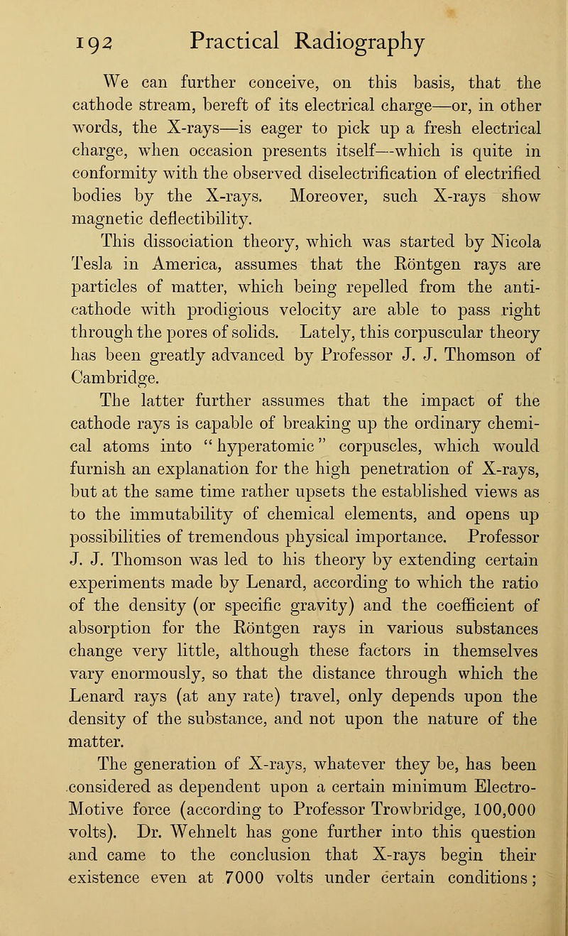 We can further conceive, on this basis, that the cathode stream, bereft of its electrical charge—or, in other words, the X-rays—is eager to pick up a fresh electrical charge, when occasion presents itself—which is quite in conformity with the observed diselectrification of electrified bodies by the X-rays. Moreover, such X-rays show magnetic deflectibility. This dissociation theory, which was started by Nicola Tesla in America, assumes that the Rontgen rays are particles of matter, which being repelled from the anti- cathode with prodigious velocity are able to pass right through the pores of solids. Lately, this corpuscular theory has been greatly advanced by Professor J. J. Thomson of Cambridge. The latter further assumes that the impact of the cathode rays is capable of breaking up the ordinary chemi- cal atoms into  hyperatomic corpuscles, which would furnish an explanation for the high penetration of X-rays, but at the same time rather upsets the established views as to the immutability of chemical elements, and opens up possibilities of tremendous physical importance. Professor J. J. Thomson was led to his theory by extending certain experiments made by Lenard, according to which the ratio of the density (or specific gravity) and the coefficient of absorption for the Rontgen rays in various substances change very little, although these factors in themselves vary enormously, so that the distance through which the Lenard rays (at any rate) travel, only depends upon the density of the substance, and not upon the nature of the matter. The generation of X-rays, whatever they be, has been considered as dependent upon a certain minimum Electro- Motive force (according to Professor Trowbridge, 100,000 volts). Dr. Wehnelt has gone further into this question and came to the conclusion that X-rays begin their existence even at 7000 volts under certain conditions: