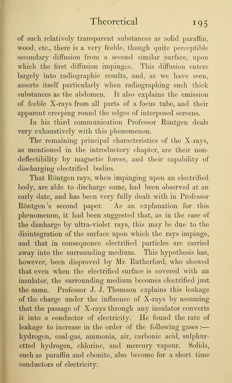 of such relatively transparent substances as solid paraffin, wood, etc., there is a very feeble, though quite perceptible secondary diffusion from a second similar surface, upon which the first diffusion impinges. This diffusion enters largely into radiographic results, and, as we have seen, asserts itself particularly when radiographing such thick substances as the abdomen. It also explains the emission of feeble X-rays from all parts of a focus tube, and their apparent creeping round the edges of interposed screens. In his third communication Professor Rontgen deals very exhaustively with this phenomenon. The remaining principal characteristics of the X-rays, as mentioned in the introductory chapter, are their non- deflectibility by magnetic forces, and their capability of discharging electrified bodies. That Rontgen rays, when impinging upon an electrified body, are able to discharge same, had been observed at an early date, and has been very fully dealt with in Professor Rontgen's second paper. As an explanation for this phenomenon, it had been suggested that, as in the case of the discharge by ultra-violet rays, this may be due to the disintegration of the surface upon which the rays impinge, and that in consequence electrified particles are carried away into the surrounding medium. This hypothesis has, however, been disproved by Mr. Rutherford, who showed that even when the electrified surface is covered with an insulator, the surrounding medium becomes electrified just the same. Professor J. J. Thomson explains this leakage of the charge under the influence of X-rays by assuming that the passage of X-rays through any insulator converts it into a conductor of electricity. He fouud the rate of leakage to increase in the order of the following gases:— hydrogen, coal-gas, ammonia, air, carbonic acid, sulphur- etted hydrogen, chlorine, and mercury vapour. Solids, such as paraffin and ebonite, also become for a short time conductors of electricity.