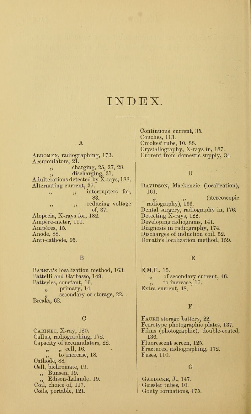 INDEX. Abdomen, radiographing, 173. Accumulators, 21. „ charging, 25, 27, 28. „ discharging, 31. Adulterations detected by X-rays, 188. Alternating current, 37. ,, „ interrupters for, 83. „ „ reducing voltage of, 37. Alopecia, X-rays for, 182. Ampere-meter, 111. Amperes, 15. Anode, 88. Anti-cathode, 95. B Barell's localization method, 163. Battelli and Garbasso, 149. Batteries, constant, 16. „ primary, 14. „ secondary or storage, 22. Breaks, 62. C Cabinet, X-ray, 120. Callus, radiographing, 172. Capacity of accumulators, 22. „ „ cell, 16. „ to increase, 18. Cathode, 88. Cell, bichromate, 19. „ Bunsen, 19. „ Edison-Lalande, 19. Coil, choice of, 117. Coils, portable, 121. Continuous current, 35. Couches, 113. Crookes' tube, 10, 88. Crystallography, X-rays in, 187. Current from domestic supply, 34. D Davidson, Mackenzie (localization), 161. „ „ (stereoscopic radiography), 166. Dental surgery, radiography in, 176. Detecting X-rays, 122. Developing radiograms, 141. Diagnosis in radiography, 174. Discharges of induction coil, 52. Donath's localization method, 159. E E.M.F., 15. „ of secondary current, 46. „ to increase, 17. Extra current, 48. F Faure storage battery, 22. Ferrotype photographic plates, 137. Films (photographic), double-coated, 136. Fluorescent screen, 125. Fractures, radiographing, 172. Fuses, 110. G Gaedicke, J., 147. Geissler tubes, 10. Gouty formations, 175.