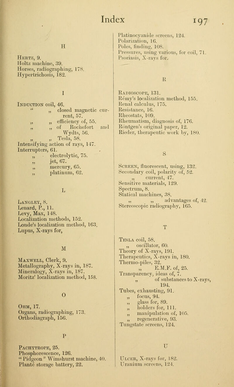 H Hertz, 9. Holtz machine, 39. Horses, radiographing, 178. Hypertrichosis, 182. I Induction coil, 46.  „ closed magnetic cur- rent, 57. „ „ efficiency of, 55. „ „ of Rochefort and Wydts, 56. „ „ Tesla, 58. Intensifying action of rays, 147. Interrupters, 61. „ electrolytic, 75. „ jet, 67. „ mercury, 65. „ platinum, 62. Langley, 8. Lenard, P., 11. Levy, Max, 148. Localization methods, 152. Londe's localization method, 163. Lupus, X-rays for, M Maxwell, Clerk, 9. Metallography, X-rays in, 187. Mineralogy, X-rays in, 187. Moritz' localization method, 158. 0 Ohm, 17. Organs, radiographing, 173. Orthodiagraph, 156. Pachytrope, 25. Phosphorescence, 126.  Pidgeon  Wimshurst machine, 40. Plante storage battery, 22. Platinocyanide screens, 124. Polarization, 16. Poles, finding, 108. Pressures, using various, for coil, 71. Psoriasis, X-rays for. I! Radioscope, 131. Remy's localization method, 155. Renal calculus, 175. Resistance, 16. Rheostats, 109. Rheumatism, diagnosis of, 176. Rontgen's original paper, 12. Rieder, therapeutic work by, 180. S Screen, fluorescent, using, 132. Secondary coil, polarity of, 52. „ current, 47. Sensitive materials, 129. Spectrum, 8. Statical machines, 38. „ „ advantages of, 42. Stereoscopic radiography, 165. Tesla coil, 58. „ oscillator, 60. Theory of X-rays, 191. Therapeutics, X-rays in, 180. Thermo-piles, 32. E.M.F. of, 25. Transparency, ideas of, 7. „ of substances to X-rays, 194. Tubes, exhausting, 91. „ focus, 94. „ glass for, 89. „ holders for, 111. „ manipulation of, 105. „ regenerative, 93. Tungstate screens, 124. U Ulcer, X-rays for, 182. Uranium screens, 124.