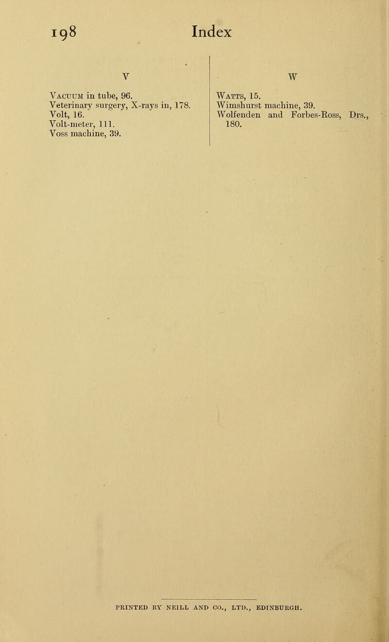 Vacuum in tube, 96. Veterinary surgery, X-rays in, 178. Volt, 16. Volt-meter, 111. Voss machine, 39. W Watts, 15. Wimshurst machine, 39. Wolfenden and Forbes-Eoss, Drs., 180. PRINTED BY NEILL AND CO., LTD., EDINBURGH.