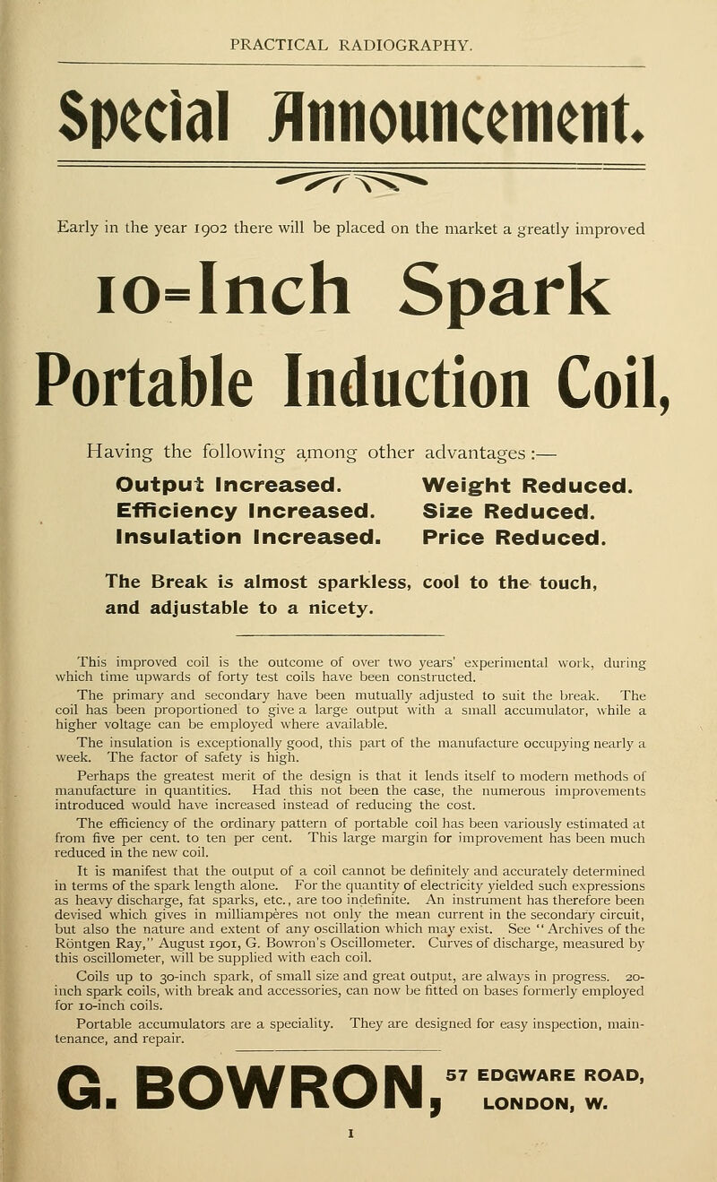 Special Announcement Early in the year 1902 there will be placed on the market a greatly improved io=Inch Spark Portable Induction Coil, Having the following among other advantages:— Output Increased. Weight Reduced. Efficiency Increased. Size Reduced. Insulation Increased. Price Reduced. The Break is almost sparkless, cool to the touch, and adjustable to a nicety. This improved coil is the outcome of over two years' experimental work, during which time upwards of forty test coils have been constructed. The primary and secondary have been mutually adjusted to suit the break. The coil has been proportioned to give a large output with a small accumulator, while a higher voltage can be employed where available. The insulation is exceptionally good, this part of the manufacture occupying nearly a week. The factor of safety is high. Perhaps the greatest merit of the design is that it lends itself to modern methods of manufacture in quantities. Had this not been the case, the numerous improvements introduced would have increased instead of reducing the cost. The efficiency of the ordinary pattern of portable coil has been variously estimated at from five per cent, to ten per cent. This large margin for improvement has been much reduced in the new coil. It is manifest that the output of a coil cannot be definitely and accurately determined in terms of the spark length alone. For the quantity of electricity yielded such expressions as heavy discharge, fat sparks, etc., are too indefinite. An instrument has therefore been devised which gives in milliamperes not only the mean current in the secondary circuit, but also the nature and extent of any oscillation which may exist. See Archives of the Rontgen Ray, August 1901, G. Bowron's Oscillometer. Curves of discharge, measured by this oscillometer, will be supplied with each coil. Coils up to 30-inch spai'k, of small size and great output, are always in progress. 20- inch spark coils, with break and accessories, can now be fitted on bases formerly employed for 10-inch coils. Portable accumulators are a speciality. They are designed for easy inspection, main- tenance, and repair. G. BOWRON, 57 EDGWARE ROAD, LONDON, W.