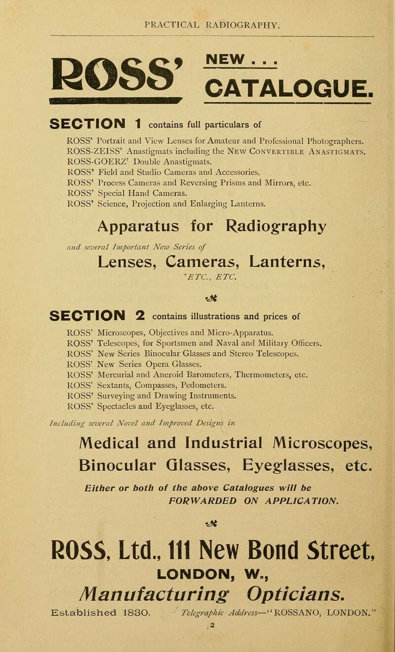 ROSS' NEW CATALOGUE. SECTION 1 contains full particulars of ROSS' Portrait and View Leases for Amateur and Professional Photographers. ROSS-ZEISS' Anastigmats including the New Convertible Anastigmats. ROSS-GOERZ' Double Anastigmats. ROSS' Field and Studio Cameras and Accessories. ROSS' Process Cameras and Reversing Prisms and Mirrors, etc. ROSS' Special Hand Cameras. ROSS' Science, Projection and Enlarging Lanterns. Apparatus for Radiography and several Important New Series of Lenses, Cameras, Lanterns, 'ETC., ETC. 3 EOT I ON 2 contains illustrations and prices of ROSS' Microscopes, Objectives and Micro-Apparatus. ROSS' Telescopes, for Sportsmen and Naval and Military Officers. ROSS' New Series Binocular Glasses and Stereo Telescopes. ROSS' New Series Opera Glasses. ROSS' Mercurial and Aneroid Barometers, Thermometers, etc. ROSS' Sextants, Compasses, Pedometers. ROSS' Surveying and Drawing Instruments. ROSS' Spectacles and Eyeglasses, etc. Including several Novel and Improved Designs in Medical and Industrial Microscopes, Binocular Glasses, Eyeglasses, etc. Either or both of the above Catalogues will be FORWARDED ON APPLICATION. ROSS, Ltd., Ill New Bond Street, LONDON, W,, Man ufacturing Opticians. Established 1830. Telegraphic Address— ROSSANO, LONDON. 2