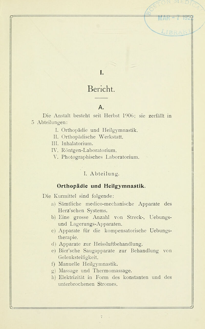 -Ä1 I. Bericht. A. Die Anstalt besteht seit Herbst 1906; sie zerfällt in x\bteilungen: I. Orthopädie und Heilgymnastik. II. Orthopädische Werkstatt. III. Inhalatorium. IV. Röntgen-Laboratorium. V. Photographisches Laboratorium. I. AbteiUmg. Orthopädie und Heilgymnastik. Die Kurmittel sind folgende: a) Sämtliche medico-mechanische Apparate des Herz'schen Systems. b) Eine grosse Anzahl von Streck-, Uebungs- und Lagerungs-Apparaten. c) Apparate für die kompensatorische Uebungs- therapie. d) Apparate zur Heissluftbehandlung. ej Bier'sche Saugapparate zur Behandlung von Gelenksteifigkeit. f) Manuelle Heilgymnastik. g) Massage und Thermomassage. h) Elektrizität in Form des konstanten und des unterbrochenen Stromes. l^.