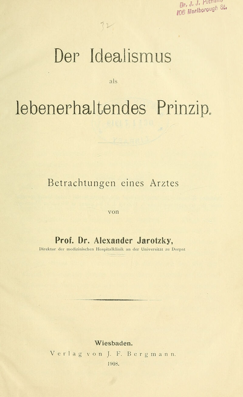 DeF Idealismus als lebenerhaltendes Prinzip. Betrachtungen eines Arztes von Prof. Dr. Alexander Jarotzky, Direktor der medizinischen Hospitalklinili an der Universität zu Dorpat Wiesbaden. Verlag von J. F. Bergmann. 1908.