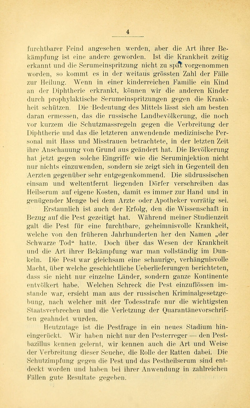 furchtbarer Feind angesehen werden, aber die Art ihrer Be- kämpfung ist eine andere geworden. Ist die Kranlvheit zeitig erkannt und die Serumeinspritzung nicht zu spat vorgenommen worden, so ls:ommt es in der weitaus grössten Zahl der Fälle zur Heilung. Wenn in einer kinderreichen Familie ein Kind an der Diphtherie erkrankt, können wir die anderen Kinder durch prophylaktische Serumeinspritzungen gegen die Krank- heit schützen. Die Bedeutung des Mittels lässt sich am besten daran ermessen, das die russische Landbevölkerung, die noch vor kurzem die Schutzmassregeln gegen die Verbreitung der Diphtherie und das die letzteren anwendende medizinische Per- sonal mit Hass und Misstrauen betrachtete, in der letzten Zeit ihre Anschauung von Grund aus geändert hat. Die Bevölkerung hat jetzt gegen solche Eingriffe wie die Seruminjektion nicht nur nichts einzuwenden, sondern sie zeigt sich in Gegenteil den Aerzten gegenüber sehr entgegenkommend. Die südrussischen einsam und weltentfernt liegenden Dörfer verschreiben das Heilserum auf eigene Kosten, damit es immer zur Hand und in genügender Menge bei dem Arzte oder Apotheker vorrätig sei. Erstaunlich ist auch der Erfolg, den die Wissenschaft in Bezug auf die Pest gezeitigt hat. Während meiner Studienzeit galt die Pest für eine furchtbare, geheimnisvolle Krankheit, welche von den früheren Jahrhunderten her den Namen „der Schwarze Tod hatte. Doch über das Wesen der Krankheit und die Art ihrer Bekämpfung war man vollständig im Dun- keln. Die Pest war gleichsam eine schaurige, verhängnisvolle Macht, über welche geschichtliche Ueberlieferungen berichteten, dass sie nicht nur einzelne Länder, sondern ganze Kontinente entvölkert habe. Welchen Schreck die Pest einzuflössen im- stande war, ersieht man aus der russischen Kriminalgesetzge- l)ung, nach welcher mit der Todesstrafe nur die wichtigsten Staatsverbrechen und die Verletzung der Quarantänevorschrif- ten geahndet wurden. Heutzutage ist die Pestfrage in ein neues Stadium hin- eingerückt. Wir haben nicht nur den Pesterreger — den Pest- bazillus kennen gelernt, wir kennen auch die Art und Weise der V(;rbreitung dieser Seuche, die Rolle der Ratten dabei. Die Schutzimpfung gegen die Pest und das Pestheilserum sind ent- deckt worden und haben bei ihrer Anwendung in zahlreichen Fällen gute Resultate gegeben.