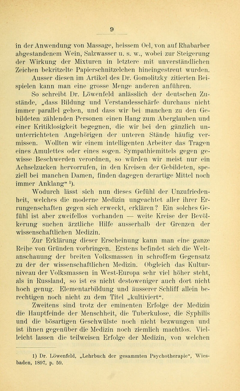 in der Anwendung von Massage, heissem Oel, von auf Rhabarber abgestandenem Wein, Salzwasser u. s. w., wobei zur Steigerung der Wirkung der Mixturen in letztere mit unverständlichen Zeichen bekritzelte Papierschnitzelchen hineingestreut wurden. Ausser diesen im Artikel des Dr. Gomolitzky zitierten Bei- spielen kann man eine grosse Menge anderen anführen. So schreibt Dr. Löwenfeld anlässlich der deutschen Zu- stände, „dass Bildung und Verstandesschärfe durchaus nicht immer parallel gehen, und dass wir bei manchen zu den Ge- bildeten zählenden Personen einen Hang zum Aberglauben und einer Kritiklosigkeit begegnen, die wir bei den gänzlich un- unterrichteten Angehörigen der unteren Stände häufig ver- missen. Wollten wir einem intelligenten Arbeiter das Tragen eines Amulettes oder eines sogen. Sympathiemittels gegen ge- wisse Beschwerden verordnen, so würden wir meist nur ein Achselzucken hervorrufen, in den Kreisen der Gebildeten, spe- ziell bei manchen Damen, finden dagegen derartige Mittel noch immer Anklang ^). Wodurch lässt sich nun dieses Gefühl der Unzufrieden- heit, welches die moderne Medizin ungeachtet aller ihrer Er- rungenschaften gegen sich erweckt, erklären ? Ein solches Ge- fühl ist aber zweifellos vorhanden — weite Kreise der Bevöl- kerung suchen ärztliche Hilfe ausserhalb der Grenzen der wissenschaftlichen Medizin. Zur Erklärung dieser Erscheinung kann man eine ganze Reihe von Gründen vorbringen. Erstens befindet sich die Welt- anschauung der breiten Volksmassen in schroffem Gegensatz zu der der wissenschaftlichen Medizin. Obgleich das Kultur- niveau der Volksmassen in West-Europa sehr viel höher steht, als in Russland, so ist es nicht destoweniger auch dort nicht hoch genug. Elementarbildung und äusserer Schliff allein be- rechtigen noch nicht zu dem Titel „kultiviert. Zweitens sind trotz der eminenten Erfolge der Medizin die Hauptfeinde der Menschheit, die Tuberkulose, die Syphilis und die bösartigen Geschwülste noch nicht bezwungen und ist ihnen gegenüber die Medizin noch ziemlich machtlos. Viel- leicht lassen die teilweisen Erfolge der Medizin, von welchen 1) Dr. Löwenfeld, „Lehrbuch der gesammten Psychotherapie, Wies- baden, 1897, p. 59.