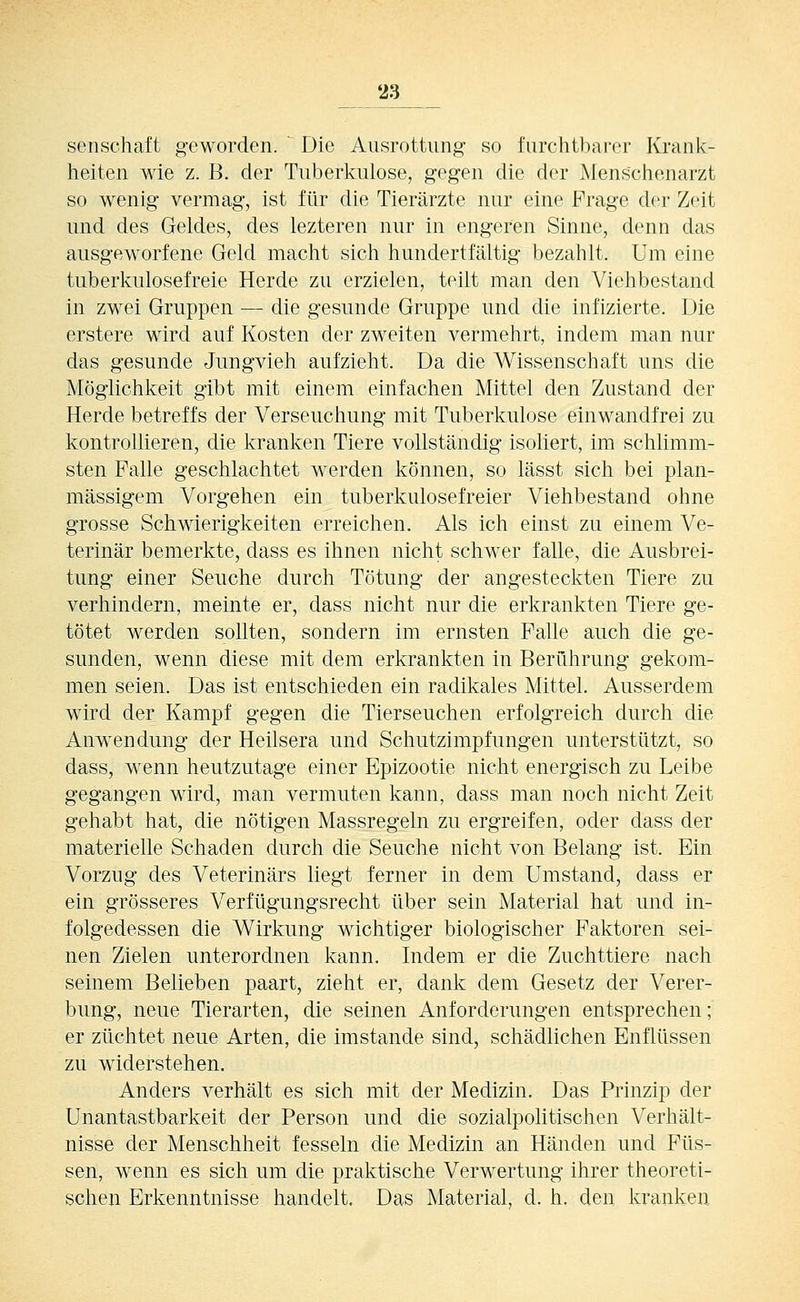 Seilschaft geworden. Die Ausrottung so furchtbarer Krank- heiten wie z. B. der Tuberkulose, gegen die der Menschenarzt so wenig vermag, ist für die Tierärzte nur eine Frage der Zeit und des Geldes, des lezteren nur in engeren Sinne, denn das ausgeworfene Geld macht sich hundertfältig bezahlt. Um eine tuberkulosefreie Herde zu erzielen, teilt man den Viehbestand in zwei Gruppen — die gesunde Gruppe und die infizierte. Die erstere wird auf Kosten der zweiten vermehrt, indem man nur das gesunde Jungvieh aufzieht. Da die Wissenschaft uns die Möglichkeit gibt mit einem einfachen Mittel den Zustand der Herde betreffs der Verseuchung mit Tuberkulose einwandfrei zu kontrollieren, die kranken Tiere vollständig isoliert, im schlimm- sten Falle geschlachtet werden können, so lässt sich bei plan- mässigem Vorgehen ein tuberkulosefreier Viehbestand ohne grosse Schwierigkeiten erreichen. Als ich einst zu einem Ve- terinär bemerkte, dass es ihnen nicht schwer falle, die Ausbrei- tung einer Seuche durch Tötung der angesteckten Tiere zu verhindern, meinte er, dass nicht nur die erkrankten Tiere ge- tötet werden sollten, sondern im ernsten Falle auch die ge- sunden, wenn diese mit dem erkrankten in Berührung gekom- men seien. Das ist entschieden ein radikales Mittel. Ausserdem wird der Kampf gegen die Tierseuchen erfolgreich durch die Anwendung der Heilsera und Schutzimpfungen unterstützt, so dass, wenn heutzutage einer Epizootie nicht energisch zu Leibe gegangen wird, man vermuten kann, dass man noch nicht Zeit gehabt hat, die nötigen Massregeln zu ergreifen, oder dass der materielle Schaden durch die Seuche nicht von Belang ist. Ein Vorzug des Veterinärs liegt ferner in dem Umstand, dass er ein grösseres Verfügungsrecht über sein Material hat und in- folgedessen die Wirkung wichtiger biologischer Faktoren sei- nen Zielen unterordnen kann. Indem er die Zuchttiere nach seinem Belieben paart, zieht er, dank dem Gesetz der Verer- bung, neue Tierarten, die seinen Anforderungen entsprechen; er züchtet neue Arten, die imstande sind, schädlichen Enflüssen zu widerstehen. Anders verhält es sich mit der Medizin. Das Prinzip der Unantastbarkeit der Person und die sozialpolitischen Verhält- nisse der Menschheit fesseln die Medizin an Händen und Füs- sen, wenn es sich um die praktische Verwertung ihrer theoreti- schen Erkenntnisse handelt. Das Material, d. h. den kranken