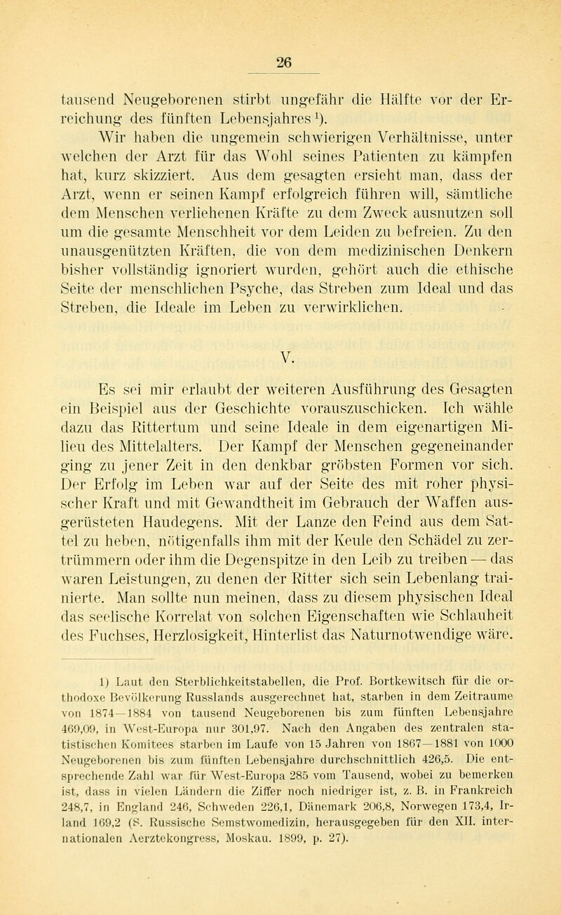 tausend Neugeborenen stirbt ungefähr die Hälfte vor der Er- reichung des fünften Lebensjahres^). Wir haben die ungemein schwierigen Verhältnisse, unter welchen der Arzt für das Wohl seines Patienten zu kämpfen hat, kurz skizziert. Aus dem gesagten ersieht man, dass der Arzt, wenn er seinen Kampf erfolgreich führen will, sämtliche dem Menschen verliehenen Kräfte zu dem Zweck ausnutzen soll um die gesamte Menschheit vor dem Leiden zu befreien. Zu den unausgenützten Kräften, die von dem medizinischen Denkern bisher vollständig ignoriert wurden, gehört auch die ethische Seite der menschlichen Psyche, das Streben zum Ideal und das Streben, die Ideale im Leben zu verwirklichen. V. Es sei mir erlaubt der weiteren Ausführung des Gesagten ein Beispiel aus der Geschichte vorauszuschicken. Ich wähle dazu das Rittertum und seine Ideale in dem eigenartigen Mi- lieu des Mittelalters. Der Kampf der Menschen gegeneinander ging zu jener Zeit in den denkbar gröbsten Formen vor sich. Der Erfolg im Leben war auf der Seite des mit roher physi- scher Kraft und mit Gewandtheit im Gebrauch der Waffen aus- gerüsteten Haudegens. Mit der Lanze den Feind aus dem Sat- tel zu heben, nötigenfalls ihm mit der Keule den Schädel zu zer- trümmern oder ihm die Degenspitze in den Leib zu treiben — das waren Leistungen, zu denen der Ritter sich sein Lebenlang trai- nierte. Man sollte nun meinen, dass zu diesem physischen Ideal das seelische Korrelat von solchen Eigenschaften wie Schlauheit des Fuchses, Herzlosigkeit, Hinterlist das Naturnotwendige wäre. 1) Laut den Sterblichkeitstabellen, die Prof. Bortkewitsch für die or- thodoxe Bevölkerung Russlands ausgerechnet hat, starben in dem Zeiträume von 1874—1884 von tausend Neugeborenen bis zum fünften Lebensjahre 469,09, in West-Europa nur 301,97. Nach den Angaben des zentralen sta- tistischen Komitees starben im Laufe von 15 Jahren von 1867—1881 von 1000 Neugeborenen bis zum fünften Lebensjahre durchschnittlich 426,5. Die ent- sprechende Zahl war für West-Europa 285 vom Tausend, wobei zu bemerken ist, dass in vielen Ländern die Ziffer noch niedriger ist, z. B. in Frankreich 248,7, in England 246, Schweden 226,1, Dänemark 206,8, Norwegen 173,4, Ir- land 169,2 (B. Russische Semstwomedizin, herausgegeben für den XII. inter- nationalen Aerztekongress, Moskau. 1899, p. 27).