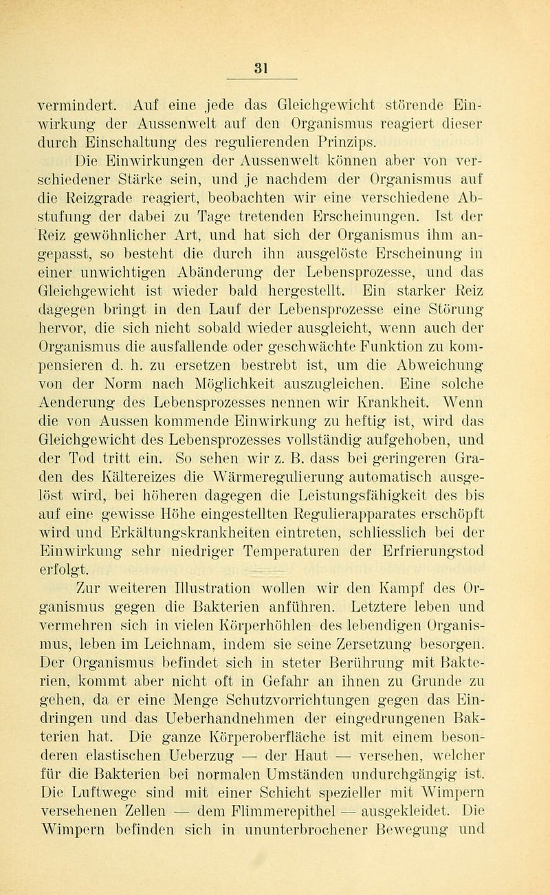 vermindert. Auf eine jede das Gleichgewicht störende Ein- wirkung der Aussenwelt auf den Organismus reagiert dieser durch Einschaltung des regulierenden Prinzips. Die Einwirkungen der Aussenwelt können aber von ver- schiedener Stärke sein, und je nachdem der Organismus auf die Reizgrade reagiert, beobachten wir eine verschiedene Ab- stufung der dabei zu Tage tretenden Erscheinungen. Ist der Reiz gewöhnlicher Art, und hat sich der Organismus ihm an- gepasst, so besteht die durch ihn ausgelöste Erscheinung in einer unwichtigen Abänderung der Lebensprozesse, und das Gleichgewicht ist wieder bald hergestellt. Ein starker Reiz dagegen bringt in den Lauf der Lebensprozesse eine Störung hervor, die sich nicht sobald wieder ausgleicht, wenn auch der Organismus die ausfallende oder geschwächte Punktion zu kom- pensieren d. h. zu ersetzen bestrebt ist, um die Abweichung von der Norm nach Möglichkeit auszugleichen. Eine solche Aenderung des Lebensprozesses nennen wir Krankheit. Wenn die von Aussen kommende Einwirkung zu heftig ist, wird das Gleichgewicht des Lebensprozesses vollständig aufgehoben, und der Tod tritt ein. So sehen wir z. B. dass bei geringeren Gra- den des Kältereizes die Wärmeregulierung automatisch ausge- löst wird, bei höheren dagegen die Leistungsfähigkeit des bis auf eine gewisse Höhe eingestellten Regulierapparates erschöpft wird und Erkältungskrankheiten eintreten, schliesslich bei der Einwirkung sehr niedriger Temperaturen der Erfrierungstod erfolgt. Zur weiteren Illustration wollen wir den Kampf des Or- ganismus gegen die Bakterien anführen. Letztere leben und vermehren sich in vielen Körperhöhlen des lebendigen Organis- mus, leben im Leichnam, indem sie seine Zersetzung besorgen. Der Organismus befindet sich in steter Berührung mit Bakte- rien, kommt aber nicht oft in Gefahr an ihnen zu Grunde zu gehen, da er eine Menge Schutzvorrichtungen gegen das Ein- dringen und das Ueberhandnehmen der eingedrungenen Bak- terien hat. Die ganze Körperoberfläche ist mit einem beson- deren elastischen Ueberzug — der Haut — versehen, welcher für die Bakterien bei normalen Umständen undurchgängig ist. Die Luftwege sind mit einer Schicht spezieller mit Wimpern versehenen Zellen — dem Flimmerepithel — ausgekleidet. Die Wimpern befinden sich in ununterbrochener Bewegung und