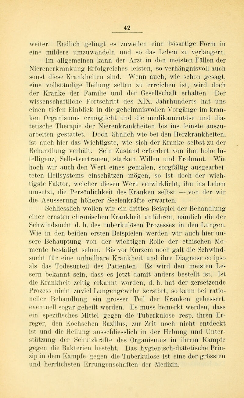 weiter. Endlich gelingt es zuweilen eine bösartige Form in eine mildere umzuwandeln und so das Leben zu verlängern. Im allgemeinen kann der Arzt in den meisten Fällen der Nierenerkrankung Erfolgreiches leisten, so verhängnisvoll auch sonst diese Krankheiten sind. Wenn auch, wie schon gesagt, eine vollständige Heilung selten zu erreichen ist, wird doch der Kranke der Familie und der Gesellschaft erhalten. Der wissenschaftliche Fortschritt des XIX. Jahrhunderts hat uns einen tiefen Einblick in die geheimnisvollen Vorgänge im kran- ken Organismus ermöglicht und die medikamentöse und diä- tetische Therapie der Nierenkrankheiten bis ins feinste auszu- arbeiten gestattet. Doch ähnlich wie bei den Herzkrankheiten, ist auch hier das Wichtigste, wie sich der Kranke selbst zu der Behandlung verhält. Sein Zustand erfordert von ihm hohe In- telligenz, Selbstvertrauen, starken Willen und Frohmut. Wie hoch wir auch den Wert eines genialen, sorgfältig ausgearbei- teten Heilsystems einschätzen mögen, so ist doch der wich- tigste Faktor, welcher diesen Wert verwirklicht, ihn ins Leben umsetzt, die Persönlichkeit des Kranken selbst — von der wir die Aeusserung höherer Seelenkräfte erwarten. Schliesslich wollen wir ein drittes Beispiel der Behandlung einer ernsten chronischen Krankheit anführen, nämlich die der Schwindsucht d. h. des tuberkulösen Prozesses in den Lungen. Wie in den beiden ersten Beispielen werden wir auch hier un- sere Behauptung von der wichtigen Rolle der ethischen Mo- mente bestätigt sehen. Bis vor Kurzem noch galt die Schwind- sucht für eine unheUbare Krankheit und ihre Diagnose eo ipso als das Todesurteil des Patienten. Es wird den meisten Le- sern bekannt sein, dass es jetzt damit anders bestellt ist. Ist die Krankheit zeitig erkannt worden, d. h. hat der zersetzende Prozess nicht zuviel Lungengewebe zerstört, so kann bei ratio- neller Behandlung ein grosser Teil der Kranken gebessert, eventuell sogar geheilt werden. Es muss bemerkt werden, dass ein spezifisches Mittel gegen die Tuberkulose resp. ihren Er- reger, den Kochschen Bazillus, zur Zeit noch nicht entdeckt ist und die Heilung ausschhesslich in der Hebung und Unter- stützung der Schutzkräfte des Organismus in ihrem Kampfe gegen die Bakterien besteht. Das hygienisch-diätetische Prin- zip in dem Kampfe gegen die Tuberkulose ist eine der grössten und herrlichsten Errungenschaften der Medizin.