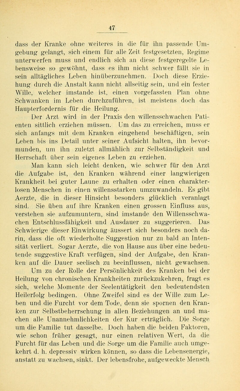 dass der Kranke ohne weiteres in die für ilm passende Um- gebung gelangt, sicli einem für alle Zeit festgesetzten, Regime unterwerfen muss und endlich sich an diese festgeregelte Le- bensweise so gewöhnt, dass es ihm nicht schwer fällt sie in sein alltägliches Leben hinüberzunehmen. Doch diese Erzie- hung durch die Anstalt kann nicht allseitig sein, und ein fester Wille, welcher imstande ist, einen vorgefassten Plan ohne Schwanken im Leben durchzuführen, ist meistens doch das Haupterfordernis für die Heilung. Der Arzt wird in der Praxis den willensschwachen Pati- enten sittüch erziehen müssen. Um das zu erreichen, muss er sich anfangs mit dem Kranken eingehend beschäftigen, sein Leben bis ins Detail unter seiner Aufsicht halten, ihn bevor- munden, um ihn zuletzt allmählich zur Selbständigkeit und Herrschaft über sein eigenes Leben zu erziehen. Man kann sich leicht denken, wie schwer für den Arzt die Aufgabe ist, den Kranken während einer langwierigen Krankheit bei guter Laune zu erhalten oder einen charakter- losen Menschen in einen willensstarken umzuwandeln. Es gibt Aerzte, die in dieser Hinsicht besonders glücklich veranlagt sind. Sie üben auf ihre Kranken einen grossen Einfluss aus, verstehen sie aufzumuntern, sind imstande den Willensschwa- chen Entschlussfähigkeit und Ausdauer zu suggerieren. Das Schwierige dieser Einwirkung äussert sich besonders noch da- rin, dass die oft wiederholte Suggestion nur zu bald an Inten- sität verliert. Sogar Aerzte, die von Hause aus über eine bedeu- tende suggestive Kraft verfügen, sind der Aufgabe, den Kran- ken auf die Dauer seelisch zu beeinflussen, nicht gewachsen. Um zu der Rolle der Persönlichkeit des Kranken bei der Heilung von chronischen Krankheiten zurückzukehren, fragt es sich, welche Momente der Seelentätigkeit den bedeutendsten Heilerfolg bedingen. Ohne Zweifel sind es der Wille zum Le- ben und die Furcht vor dem Tode, denn sie spornen den Kran- ken zur Selbstbeherrschung in allen Beziehungen an und ma- chen alle Unannehmlichkeiten der Kur erträglich. Die Sorge um die Familie tut dasselbe. Doch haben die beiden Faktoren, wie schon früher gesagt, nur einen relativen Wert, da die Furcht für das Leben und die Sorge um die Familie auch umge- kehrt d. h. depressiv wirken können, so dass die Lebensenergie, anstatt zu wachsen, sinkt. Der lebensfrohe, aufgeweckte Mensch