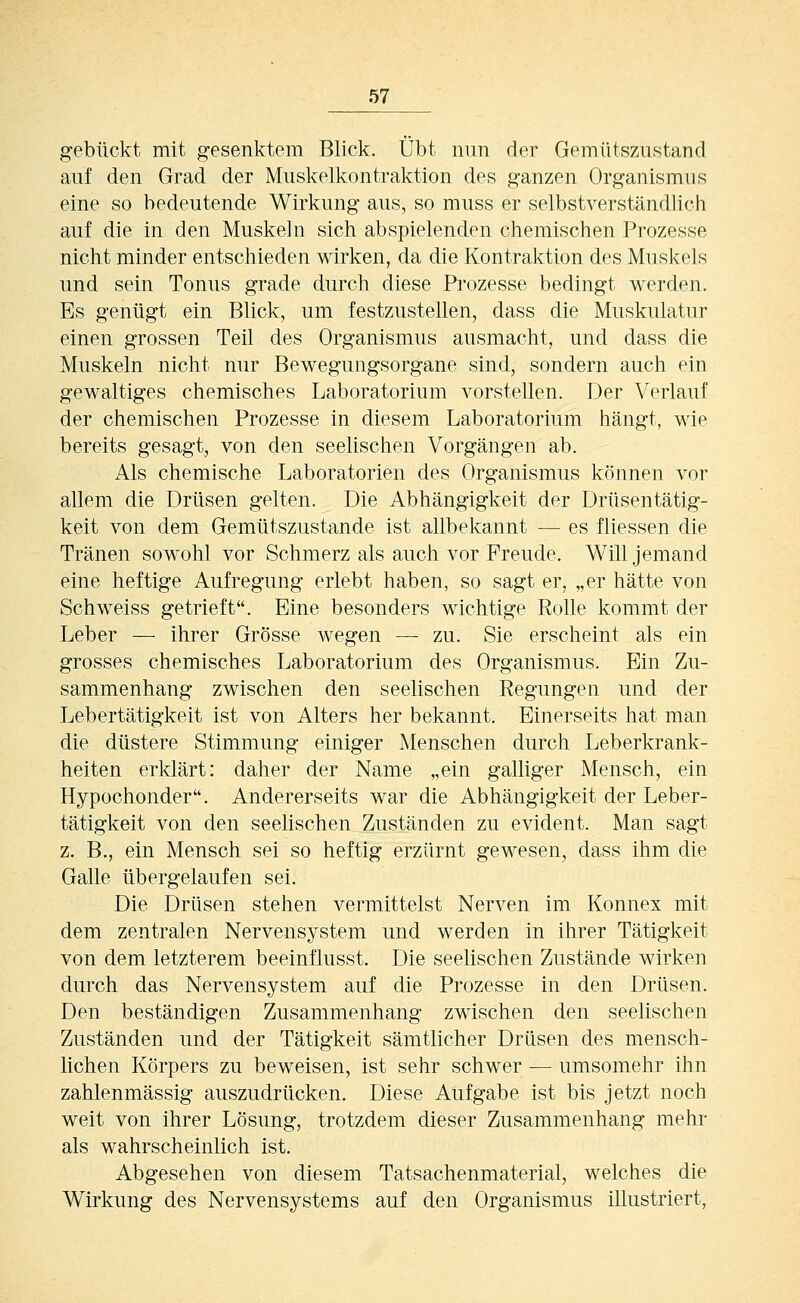 gebückt mit gesenktem Blick. Übt nun der Gemüts/Aistand auf den Grad der Muskelkontraktion des ganzen Organismus eine so bedeutende Wirkung aus, so muss er selbstverständlicli auf die in den Muskeln sich abspielenden chemischen Prozesse nicht minder entschieden wirken, da die Kontraktion des Muskels und sein Tonus grade durch diese Prozesse bedingt werden. Es genügt ein Blick, um festzustellen, dass die Muskulatur einen grossen Teü des Organismus ausmacht, und dass die Muskeln nicht nur Bewegungsorgane sind, sondern auch ein gewaltiges chemisches Laboratorium vorstellen. Der Verlauf der chemischen Prozesse in diesem Laboratorium hängt, wie bereits gesagt, von den seelischen Vorgängen ab. Als chemische Laboratorien des Organismus können vor allem die Drüsen gelten. Die Abhängigkeit der Drüsentätig- keit von dem Gemütszustande ist allbekannt — es fliessen die Tränen sowohl vor Schmerz als auch vor Freude. Will jemand eine heftige Aufregung erlebt haben, so sagt er, „er hätte von Schweiss getrieft. Eine besonders wichtige Rolle kommt der Leber — ihrer Grösse wegen — zu. Sie erscheint als ein grosses chemisches Laboratorium des Organismus. Ein Zu- sammenhang zwischen den seelischen Regungen und der Lebertätigkeit ist von Alters her bekannt. Einerseits hat man die düstere Stimmung einiger Menschen durch Leberkrank- heiten erklärt: daher der Name „ein galliger Mensch, ein Hypochonder. Andererseits war die Abhängigkeit der Leber- tätigkeit von den seelischen Zuständen zu evident. Man sagt z. B., ein Mensch sei so heftig erzürnt gewesen, dass ihm die Galle übergelaufen sei. Die Drüsen stehen vermittelst Nerven im Konnex mit dem zentralen Nervensystem und werden in ihrer Tätigkeit von dem letzterem beeinflusst. Die seelischen Zustände wirken durch das Nervensystem auf die Prozesse in den Drüsen. Den beständigen Zusammenhang zwischen den seelischen Zuständen und der Tätigkeit sämtlicher Drüsen des mensch- lichen Körpers zu beweisen, ist sehr schwer ■— umsomehr ihn zahlenmässig auszudrücken. Diese Aufgabe ist bis jetzt noch weit von ihrer Lösung, trotzdem dieser Zusammenhang mehr als wahrscheinlich ist. Abgesehen von diesem Tatsachenmaterial, welches die Wirkung des Nervensystems auf den Organismus illustriert,