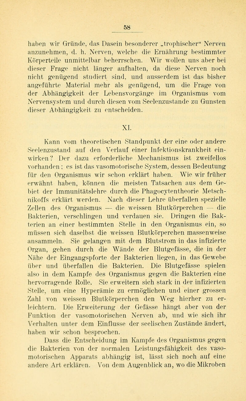 haben wir Gründe, das Dasein besonderer „tropliischer Nerven anzunelimen, d. h, Nerven, welclie die Brnälirung bestimmter Körperteile unmittelbar beherrschen. Wir wollen uns aber bei dieser Frage nicht länger aufhalten, da diese Nerven noch nicht genügend studiert sind, und ausserdem ist das bisher angeführte Material mehr als genügend, um die Frage von der Abhängigkeit der Lebens Vorgänge im Organismus vom Nervensystem und durch diesen vom Seelenzustande zu Gunsten dieser Abhängigkeit zu entscheiden. XL Kann vom theoretischen Standpunkt der eine oder andere Seelenzustand auf den Verlauf einer Infektionskrankheit ein- Avirken? Der dazu erforderliche Mechanismus ist zweifellos vorhanden; es ist das vasomotorische System, dessen Bedeutung für den Organismus wir schon erklärt haben. Wie wir früher erwähnt haben, können die meisten Tatsachen aus dem Ge- biet der Immunitätslehre durch die Phagocytentheorie Metsch- nikoffs erklärt werden. Nach dieser Lehre überfallen spezielle Zellen des Organismus — die weissen Blutkörperchen — die Bakterien, verschlingen und verdauen sie. Dringen die Bak- terien an einer bestimmten Stelle in den Organismus ein, so müssen sich daselbst die weissen Blutkörperchen massenweise ansammeln. Sie gelangen mit dem Blutstrom in das infizierte Organ, gehen durch die Wände der Blutgefässe, die in der Nähe der Eingangspforte der Bakterien liegen, in das Gewebe über und überfallen die Bakterien. Die Blutgefässe spielen also in dem Kampfe des Organismus gegen die Bakterien eine hervorragende Rolle. Sie erweitern sich stark in der infizierten Stelle, um eine Hyperämie zu ermöglichen und einer grossen Zahl von weissen Blutkörperchen den Weg hierher zu er- leichtern. Die Erweiterung der Gefässe hängt aber von der Funktion der vasomotorischen Nerven ab, und wie sich ihr Verhalten unter dem Einflüsse der seelischen Zustände ändert, haben wir schon besprochen. Dass die Entscheidung im Kampfe des Organismus gegen die Bakterien von der normalen Leistungsfähigkeit des vaso- motorischen Apparats abhängig ist, lässt sich noch auf eine andere Art erklären. Von dem Augenblick an, wo die Mikroben