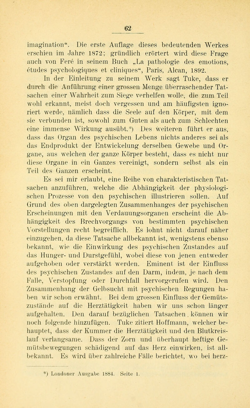 imagination. Die erste Auflage dieses bedeutenden Werkes erschien im Jahre 1872; gründhch erörtert wird diese Frage auch von Fere in seinem Buch „La pathologie des emotions, etudes psychologiques et cliniques, Paris, Alcan, 1892. In der Einleitung zu seinem Werk sagt Tuke, dass er durch die Anführung einer grossen Menge überraschender Tat- sachen einer Wahrheit zum Siege verhelfen wolle, die zum Teil wohl erkannt, meist doch vergessen und am häufigsten igno- riert werde, nämlich dass die Seele auf den Körper, mit dem sie verbunden ist, sowohl zum Guten als auch zum Schlechten eine immense Wirkung ausübt.*) Des weiteren führt er aus, dass das Organ des psychischen Lebens nichts anderes sei als das Endprodukt der Entwickelung derselben Gewebe und Or- gane, aus welchen der ganze Körper besteht, dass es nicht nur diese Organe in ein Ganzes vereinigt, sondern selbst als ein Teil des Ganzen erscheint. Es sei mir erlaubt, eine Reihe von charakteristischen Tat- sachen anzuführen, welche die Abhängigkeit der physiologi- schen Prozesse von den psychischen illustrieren sollen. Auf Grund des oben dargelegten Zusammenhanges der psychischen Erscheinungen mit den Verdauungsorganen erscheint die Ab- hängigkeit des Brechvorgangs von bestimmten psychischen Vorstellungen recht begreiflich. Es lohnt nicht darauf näher einzugehen, da diese Tatsache allbekannt ist, wenigstens ebenso bekannt, wie die Einwirkung des psychischen Zustandes auf das Hunger- und Durstgefühl, wobei diese von jenen entweder aufgehoben oder verstärkt werden. Eminent ist der Einfluss des psychischen Zustandes auf den Darm, indem, je nach dem Falle, Verstopfung oder Durchfall hervorgerufen wird. Den Zusammenhang der Gelbsucht mit psychischen Regungen ha- ben wir schon erwähnt. Bei dem grossen Einfluss der Gemüts- zustände auf die Herztätigkeit haben wir uns schon länger aufgehalten. Den darauf bezüglichen Tatsachen, können wir noch folgende hinzufügen. Tuke zitiert Hoffmann, welcher be- hauptet, dass der Kummer die Herztätigkeit und den Blutkreis- lauf verlangsame. Dass der Zorn und überhaupt heftige Ge- mütsbewegungen schädigend auf das Herz einwirken, ist all- bekannt. Es wird üb(;r zahlreiche Fälle berichtet, wo bei herz- *) Londoner Ausgabe 1884. Seite 1.