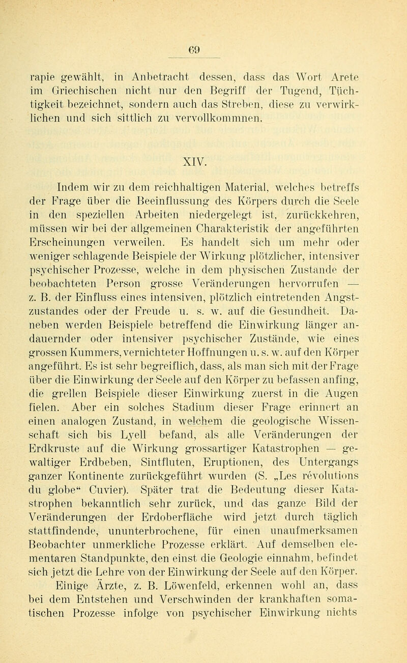 rapie gewählt, in Anbetracht dessen, dass das Wort Arete im Griechischen nicht nur den Begriff der Tugend, Tüch- tigkeit bezeichnet, sondern auch das Streben, diese zu verwirk- lichen und sich sittlich zu vervollkommnen. XIV. Indem wir zu dem reichhaltigen Material, welches betreffs der Frage über die Beeinflussung des Körpers durch die Seele in den speziellen Arbeiten niedergelegt ist, zurückkehren, müssen wir bei der allgemeinen Charakteristik der angeführten Erscheinungen verweilen. Es handelt sich um mehr oder weniger schlagende Beispiele der Wirkung plötzlicher, intensiver psychischer Prozesse, welche in dem physischen Zustande der beobachteten Person grosse Veränderungen hervorrufen — z. B. der Einfluss eines intensiven, plötzlich eintretenden Angst- zustandes oder der Freude u. s. w. auf die Gesundheit. Da- neben werden Beispiele betreffend die Einwirkung länger an- dauernder oder intensiver psychischer Zustände, wie eines grossen Kummers, vernichteter Hoffnungen u. s. w. auf den Körper angeführt. Es ist sehr begreiflich, dass, als man sich mit der Frage über die Einwirkung der Seele auf den Körper zu befassen anfing, die grellen Beispiele dieser Einwirkung zuerst in die Augen fielen. Aber ein solches Stadium dieser Frage erinnert an einen analogen Zustand, in welchem die geologische Wissen- schaft sich bis Lyell befand, als alle Veränderungen der Erdkruste auf die Wirkung grossartiger Katastrophen — ge- waltiger Erdbeben, Sintfluten, Eruptionen, des Untergangs ganzer Kontinente zurückgeführt wurden (S. „Les revolutions du globe Guvier). Später trat die Bedeutung dieser Kata- strophen bekanntlich sehr zurück, und das ganze Bild der Veränderungen der Erdoberfläche wird jetzt durch täglich stattfindende, ununterbrochene, für einen unaufmerksamen Beobachter unmerkliche Prozesse erklärt. Auf demselben ele- mentaren Standpunkte, den einst die Geologie einnahm, befindet sich jetzt die Lehre von der Einwirkung der Seele auf den Körper. Einige Ärzte, z. B. Löwenfeld, erkennen wohl an, dass bei dem Entstehen und Verschwinden der krankhaften soma- tischen Prozesse infolge von psychischer Einwirkung nichts