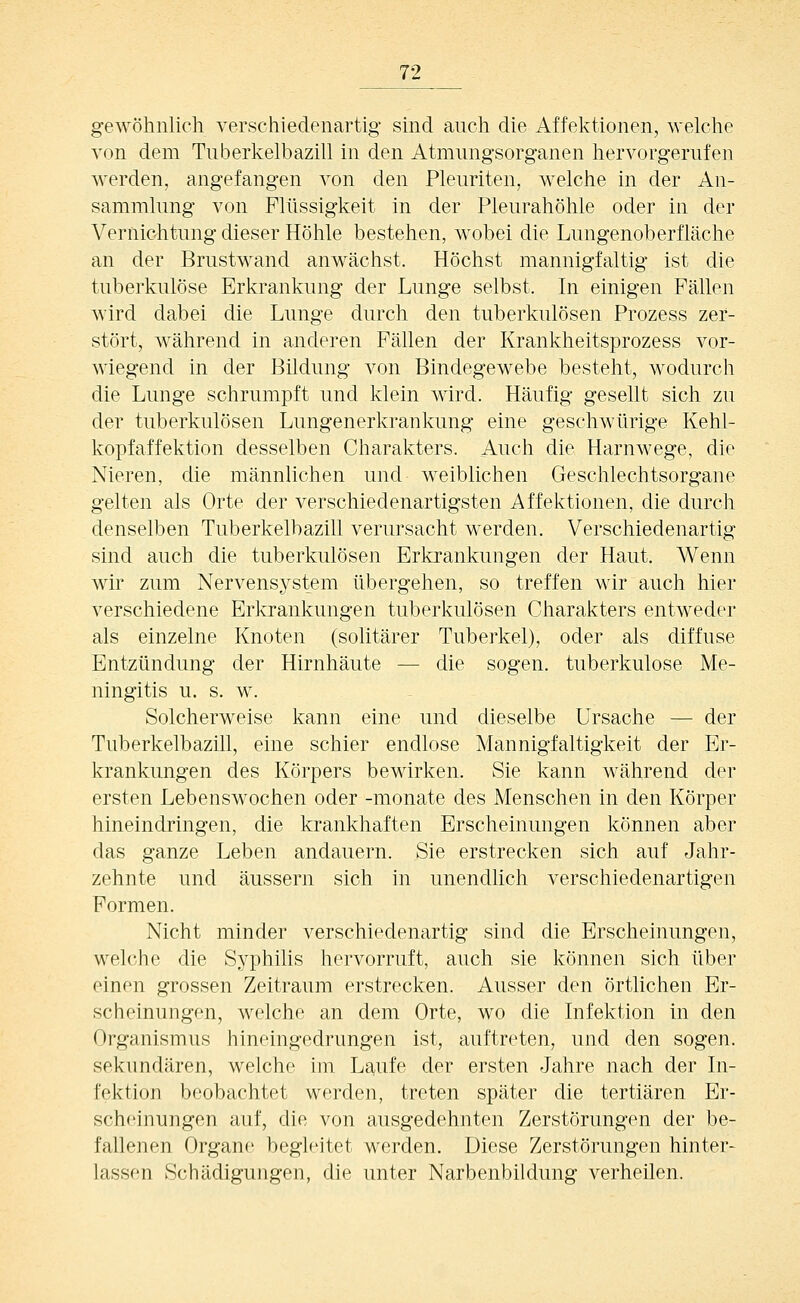 geAVÖhnlich verschiedenartig sind auch die Affektionen, welche von dem Tiiberkelbazill in den Atmimgsorganen hervorgerufen werden, angefangen von den Pleuriten, welche in der An- sammlung von Flüssigkeit in der Pleurahöhle oder in der Vernichtung dieser Höhle bestehen, wobei die Lungenoberfläche an der Brustwand anwächst. Höchst mannigfaltig ist die tuberkulöse Erkrankung der Lunge selbst. In einigen Fällen wird dabei die Lunge durch den tuberkulösen Prozess zer- stört, während in anderen Fällen der Krankheitsprozess vor- wiegend in der Bildung von Bindegewebe besteht, wodurch die Lunge schrumpft und klein wird. Häufig gesellt sich zu der tuberkulösen Lungenerkrankung eine geschwürige Kehl- kopfaffektion desselben Charakters. Auch die Harnwege, die Nieren, die männlichen und weiblichen Geschlechtsorgane gelten als Orte der verschiedenartigsten Affektionen, die durch denselben Tuberkelbazill verursacht werden. Verschiedenartig sind auch die tuberkulösen Erkrankungen der Haut. Wenn wir zum Nervensystem übergehen, so treffen wir auch hier verschiedene Erkrankungen tuberkulösen Charakters entweder als einzelne Knoten (solitärer Tuberkel), oder als diffuse Entzündung der Hirnhäute — die sogen, tuberkulöse Me- ningitis u. s. w. Solcherweise kann eine und dieselbe Ursache — der Tuberkelbazill, eine schier endlose Mannigfaltigkeit der Er- krankungen des Körpers bewirken. Sie kann während der ersten Lebenswochen oder -monate des Menschen in den Körper hineindringen, die krankhaften Erscheinungen können aber das ganze Leben andauern. Sie erstrecken sich auf Jahr- zehnte und äussern sich in unendlich verschiedenartigen Formen. Nicht minder verschiedenartig sind die Erscheinungen, welche die Syphilis hervorruft, auch sie können sich über einen grossen Zeitraum erstrecken. Ausser den örtlichen Er- scheinungen, welche an dem Orte, wo die Infektion in den Organismus hineingedrungen ist, auftreten, und den sogen, sekundären, welche im Laufe der ersten Jahre nach der In- fektion beobachtet werden, treten später die tertiären Er- scheinungen auf, die von ausgedehnten Zerstörungen der be- fallenen Organe begleitet werden. Diese Zerstörungen hinter- lassen Schädigungen, die unter Narbenbiidung verheilen.