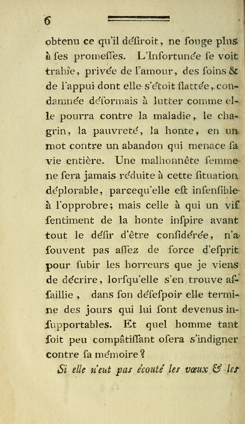 6 ^' ' obtenu ce qu'il déiiroit, ne fonge pins fi fes promeiïes. L'Infortuncfe fe voit trahie, privée de ramoiir, des foins & de l'appui dont elle s'e'toit flattée,.con- damnée déformais à lutter comme el*. le pourra contre la maladie ^ le cha- grin, la pauvreté, la honte, en un mot contre un abandon qui menace fa vie entière. Une malhonnête femme- ne fera jamais réduite à cette fituatioa déplorable, parcequ'elle eft infenfible- à l'opprobre; mais celle à qui un vif fentiment de la honte iufpire avant tout le défir d'être confidérée, n'a^ fouvent pas aiïez de force d'efprit, pour fubir les horreurs que je viens de décrire, lorfqu'elle s'en trouve af- faillie , dans fon défefpoir elle termi- ne des jours qui lui font devenus in- iuipportables. Et quel homme tant foit peu compâtiflant ofera s'indigner contre fa mémoire? Si elle neut pas écoute les vœux & ter