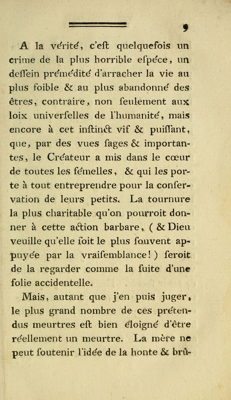 A la vérité, c'eft quelquefois un crime de la plus horrible efpéce, un deïïein pre'm^dit^ d'arracher la vie au plus foible & au plus abandonné des êtres, contraire, non feulement aux loix univerfelles de Fliumanité, mais encore à cet inftinft vif & puiflant, que, par àes vues fages & importan- tes, le Créateur a mis dans le cœur de toutes les femelles, & qui les por- te à tout entreprendre pour la confer- Vation de leurs petits. La tournure la plus charitable qu'on pourroit don- ner à cette aftion barbare, ( & Dieu veuille qu'elle foit le plus fauvent ap- puyée par la vraifemblançe ! ) feroit de la regarder comme la fuite d'une folie accidentelle. Mais, autant que j'en puis jugert le plus grand nombre de ces préten- dus meurtres eft bien éloigné d'être réellement un meurtre. La mère ne peut foutenir l'idée de la honte & bru-