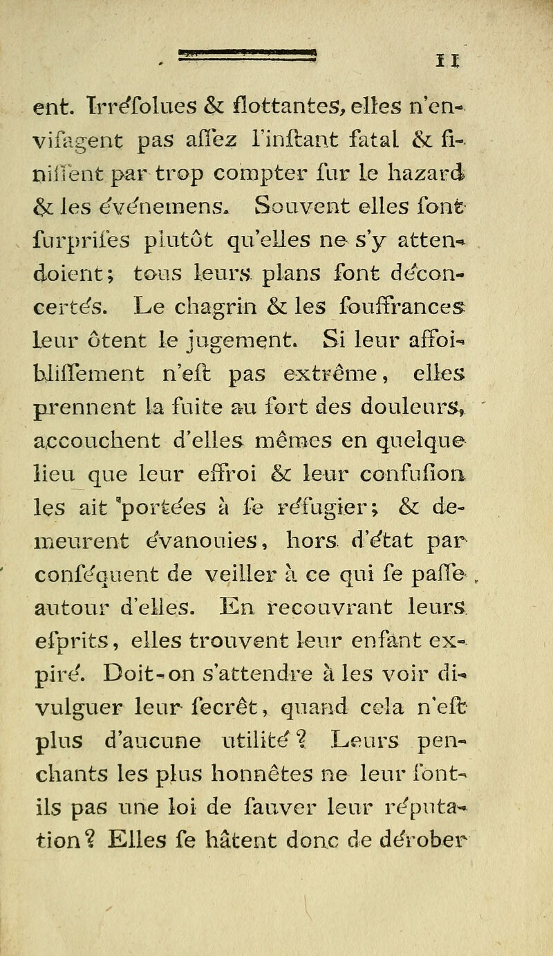 -r- : .. m H ent. Trr^folues & flottantes, elles n'en- vifagent pas allez l'inilant fatal & fi- DllFent par trop compter far le hazard & les éYénemens. Souvent elles font furprifes plutôt qu'elles ne s'y atten-^ dolent; tous leurs plans font de^con- certés. Le chagrin & les fouffrances^ Leur ôtent le jugement. Si leur affoi-^ MiiTement n'eft pas extrême, elles prennent la fuite au fort des douleurs, accouchent d'elles mêmes en quelque lieu que leur effroi & leur confuiîoa les ait portées à fe réfugier; & de- meurent eVanouies, hors d'état par conféquent de veiller à ce qui fe pafle autour d'elles. En recouvrant leurs efprits, elles trouvent leur enfant ex- piré. Doit-on s'attendre à les voir di-« vulguer leur fecrêt, quand cela n'eft plus d'aucune utilité ? Leurs pen- chants les plus honnêtes ne leur font- ils pas une loi de fauver leur réputa-^ tien ? Elles fe hâtent donc de dérober