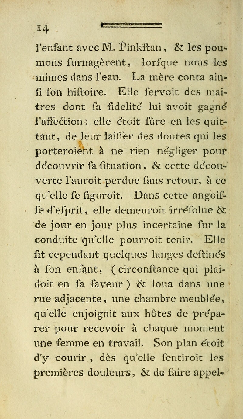 l'enfant avec M. Pinivftan, & les pou*» mons furnagèrent, lorfque nous les mimes dans reau. La mère conta ain* fî fon hiftoire. EHe fervoit des maî- tres dont fa fidélité lui avoit gagné rafFeftion: elle étoit fùre en les quit* tant, de leur laiiïer des doutes qui les porteroîeht à ne rien négliger pouf découvrir fa iîtuation , t& cette décou^ verte l'auroit perdue fans retour, à ce qu'elle fe figuroit. Dans cette angoif- fed'efprit, elle demeuroit irréfolue & de jour en jour plus incertaine fur la conduite qu'elle pourroit tenir. Elle fit cependant quelques langes deftinés à fon enfant, ( circonftance qui plai* doit en fa faveur ) &: loua dans une rue adjacente, une chambre meublée, qu'elle enjoignit aux hôtes de prépa^ rer pour recevoir à chaque moment une femme en travail. Son plan étoit d'y courir , dès qu'elle fentiroit les premières douleurs ? & d^ faire appela